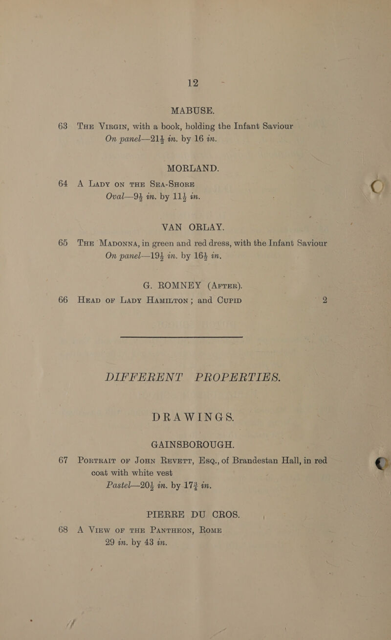 MABUSE. 63. THE Vrrain, with a book, holding the Infant Saviour On panel—214 in. by 16 an. MORLAND. 64 A Lapy on THE SEA-SHORE ¢ ; Oval—94 in. by 114 in. = VAN ORDAY. 65 THe Maponna, in green and red dress, with the Infant Saviour On panel—194 wm. by 164 an. G. ROMNEY (Arrsr). 66 Heap or Lapy Haminton; and Cupip wy DIFFERENT PROPERTIES. DRAWINGS. GAINSBOROUGH. 67 Portrait oF JoHN Revert, Hsq., of Brandestan Hall, in red ©: coat with white vest Pastel—204 in. by 172 m. PIERRE DU CROS. ) 68 A Vinw oF THE PantHEOoN, RoME