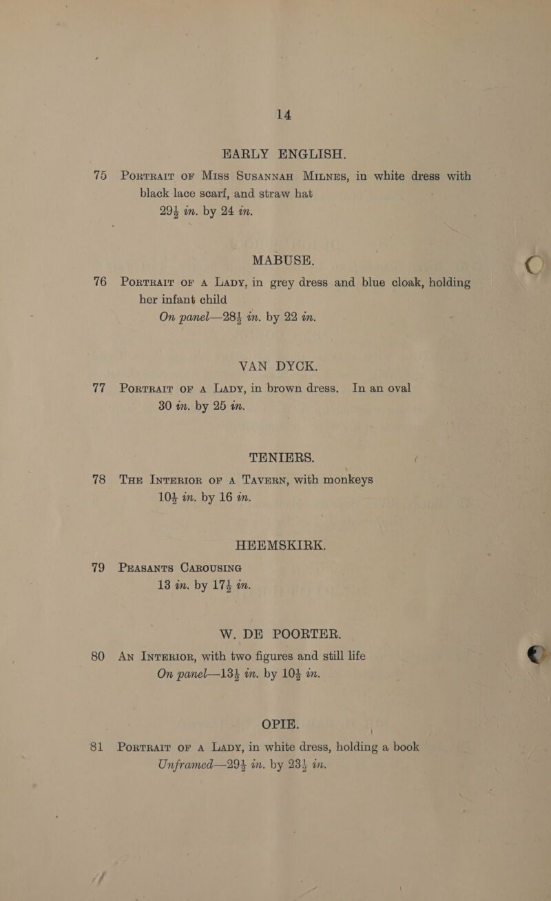 75 76 17 18 19 80 81 14 KARLY ENGLISH. Portrait oF Miss Susannan Muinnes, in white dress with black lace scarf, and straw hat 294 on. by 24 wn. MABUSE. C) Portrait oF A Lapy, in grey dress and blue cloak, holding her infant child On panel—284 in. by 22 in. VAN DYCK. PortTRAIT oF A Lapy, in brown dress. In an oval 30 in. by 25 an. TENIERS. f THe IntERIorn oF A TAVERN, with monkeys 104 in. by 16 m. HEHEMSKIRK. PEASANTS CAROUSING 13 in. by 174 a. W. DE POORTER. An Inrerior, with two figures and still life €&gt; On panel—134 m. by 104 a. OPIE. Portrait oF A Lapy, in white dress, holding a book Unframed—29% in. by 23} an.