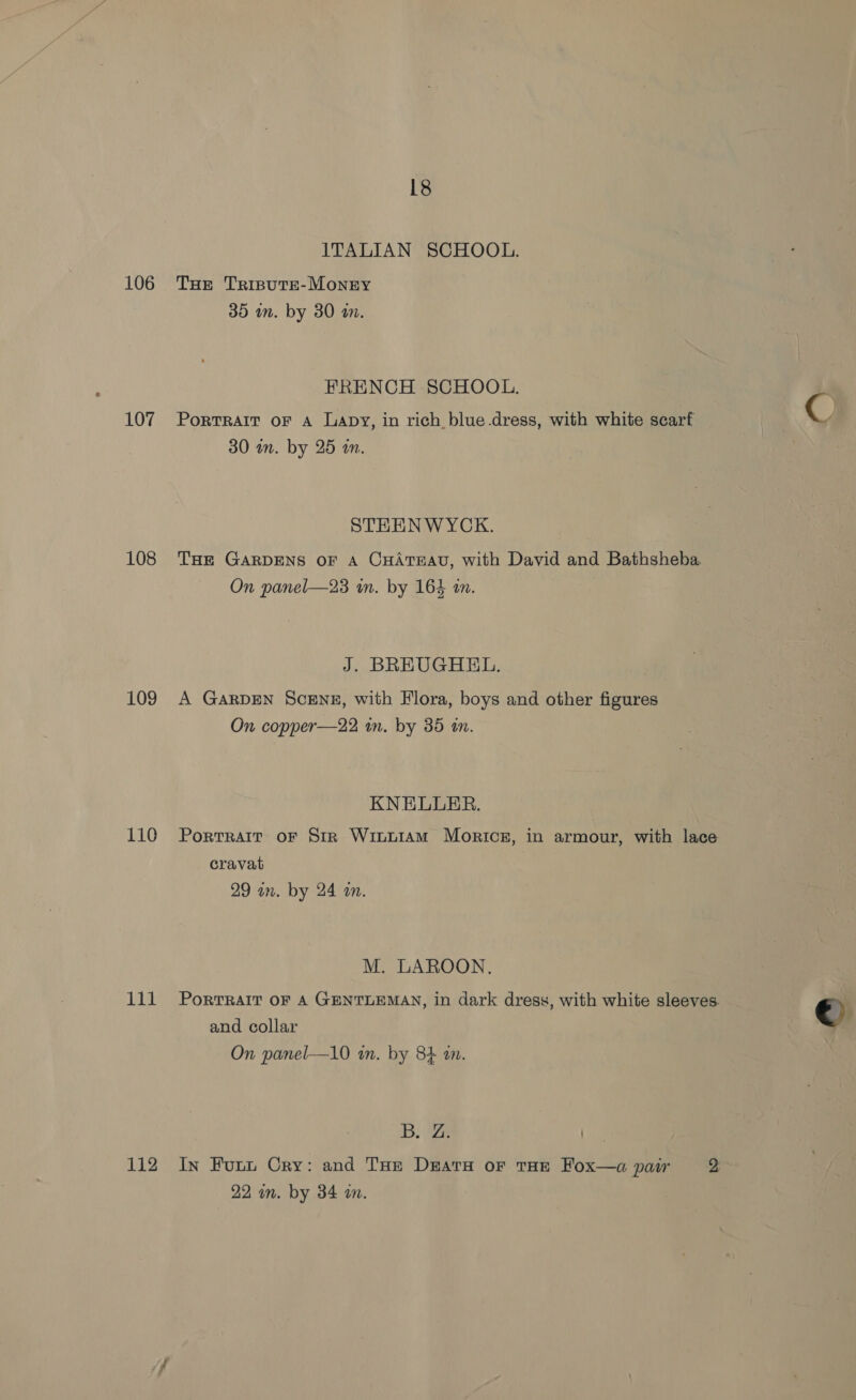 ITALIAN SCHOOL. 106 THe Trispute-Monry 35 am. by 30 a. FRENCH SCHOOL. 107 Portrait or A Lapy, in rich blue.dress, with white scarf 9 30 in. by 25 an. STHENWYCK. 108 THe GARDENS oF A CHATEAU, with David and Bathsheba. On panel—23 im. by 164 an. J. BREUGHEL. 109 A GARDEN ScENE, with Flora, boys and other figures On copper—22 in. by 35 an. KNELLER. 110 Porrrarr oF Str Winuiam Moricsg, in armour, with lace cravat 29 in. by 24 in. M. LAROON. 111 Porrrait or A GENTLEMAN, in dark dress, with white sleeves. © and collar | On panel—10 in. by 84 an. 5B; eae 112 In Fuun Cry: and Tse Deatry or tHe Fox—a pair 2 22 in. by 34 m.