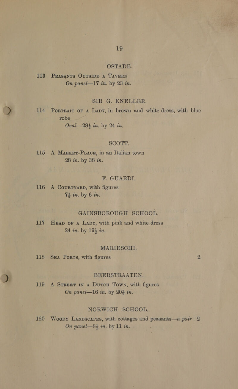 115 116 17 118 119 120 1g OSTADE. On panel—17 in. by 23 m. SIR G. KNELUER. Portrait oF A Lapy, in brown and white dress, with blue robe Ovai—284 in. by 24 i. SCOTT. A Market-Prace, in an Italian town 28 an. by 38 in. F. GUARDI. A CouRTYARD, with figures 74 an. by 6 an. GAINSBOROUGH SCHOOL. Heap oF A Lapy, with pink and white dress 24 im. by 194 a. MARIESCHI. Sea Ports, with figures 2 BEERSTRAATEN. A Srreet in A Dutou Town, with figures On panel—16 in. by 204 an. NORWICH SCHOOL. Woopy Lanpscapss, with cottages and peasants—a par 2 On panel—84 in. by 11 an.