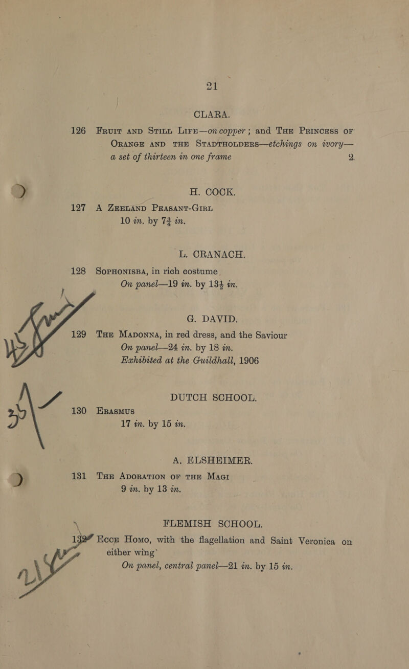 CLARA. 126 Fruit anp Stitt Lire—oncopper; and THe PRINCESS OF ORANGE AND THE STADTHOLDERS—etchings on wory— a set of thirteen in one frame 2. &gt; H. COCK. 127 A YZREvAND PERASANT-GIRL 10 wm. by 72 in. L. CRANACH. 128 SopHonisBA, in rich costume On panel—19 in. by 134 in. G. DAVID. THe Maponna, in red dress, and the Saviour On panel—24 in. by 18 in. Hahibited at the Guildhall, 1906  Ef. DUTCH SCHOOL. 130 Erasmus » 17 m. by 15 am. A. ELSHEIMER. &gt; 131 Tse ADORATION OF THE Maat 9 m. by 13 in. ‘ FLEMISH SCHOOL. ” Kocze Homo, with the flagellation and Saint Veronica on either wing’