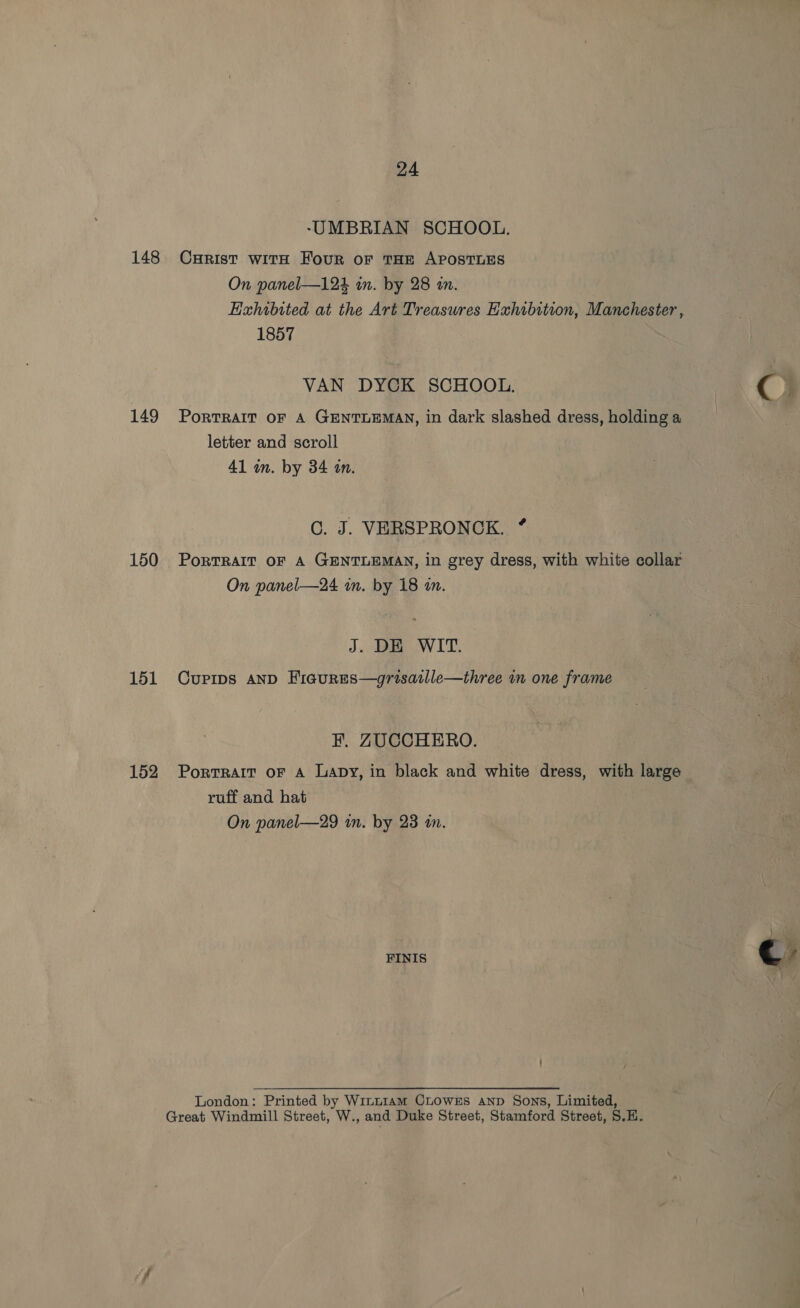 148 149 150 151 152 24 -UMBRIAN SCHOOL. Curist with Four oF THE APOSTLES On panel—124 an. by 28 an. Exhibited at the Art Treasures Exhibition, Manchester , 1857 VAN DYCK SCHOOL. &gt; €e@ PORTRAIT OF A GENTLEMAN, in dark slashed dress, holding a letter and scroll 41 an. by 34 an. C. J. VERSPRONCK. * PORTRAIT OF A GENTLEMAN, in grey dress, with white collar On panel—24 in. by 18 an. J. DE WIT. Cuprips AND Fiaures—grisaille—three im one frame F. ZUCCHERO. Portrait oF A Lapy, in black and white dress, with large ruff and hat | On panel—29 in. by 23 wn. 4 FINIS €? London: Printed by Winu1am CLowEs AND Sons, Limited, Great Windmill Street, W., and Duke Street, Stamford Street, S.H.