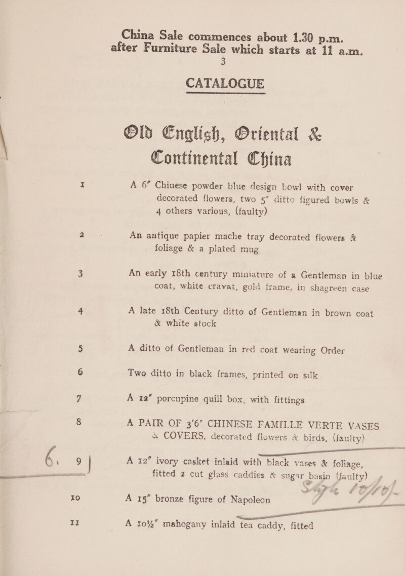 China Sale commences about 1.30 p.m. after Furniture Sale which starts at 11 a.m. 3 CATALOGUE Olds English, Oriental &amp; Continental China  A 6 Chinese powder blue design bowl with cover decorated flowers, two 5” ditto figured bowls &amp; 4 others various, (faulty) An antique papier mache tray decorated flowers &amp; foliage &amp; a plated mug An early 18th century miniature of a Gentleman in blue coat, white cravat, gold frame, in shagreen case A late 18th Century ditto of Gentleman in brown coat &amp; white stock A ditto of Gentleman in red coat wearing Order Two ditto in black frames, printed on silk A 12” porcupine quill box, with fittings A PAIR OF 3'6° CHINESE FAMILLE VERTE VASES &amp; COVERS, decorated flowers &amp; birds, (faulty) A 12 ivory casket inlaid with black vases &amp; foliage, fitted 2 cut glass caddies &amp; sugar basin (faulty)  A 1§” bronze figure of Napoleon A roi mahogany inlaid tea caddy, fitted
