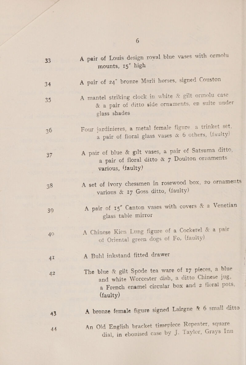 33 34 35 a7 40 4i A2 43 44 6 A pair of Louis design roval blue vases with ormolu mounts, 15” high A pair of 24” bronze Marli horses, signed Couston A mantel striking clock in white &amp; gilt ormolu case &amp; a pair of ditto side ornaments, en suite under glass shades Four iardinieres, a metal female figure a trinket set, a pair of fioral glass vases &amp; 6 others, (faulty) A pair of blue &amp; gilt vases, a pair of Satsuma ditto, a pair of floral ditto &amp; 7 Doulton ornaments various, ‘faulty? A set of ivory chessmen in rosewood box, 20 ornaments various &amp; 17 Goss ditto, (faulty) A pair of 15 Canton vases with covers &amp; a Venetian glass table mirror A Chinese Kien Lung figure of a Cockerel &amp; a pair of Oriental green dogs of Fo, (faulty) A Buhl inkstand fitted drawer The blue &amp; gilt Spode tea ware of 17 pieces, a blue and white Worcester dish, a ditto Chinese jug, qa French enamel circular box and 2 floral pots, (faulty) A bronze female figure signed Lairgne * 6 small ditto An Old English bracket timepiece Repeater, square dial, in ebonised case by J. Taylor, Grays Inn