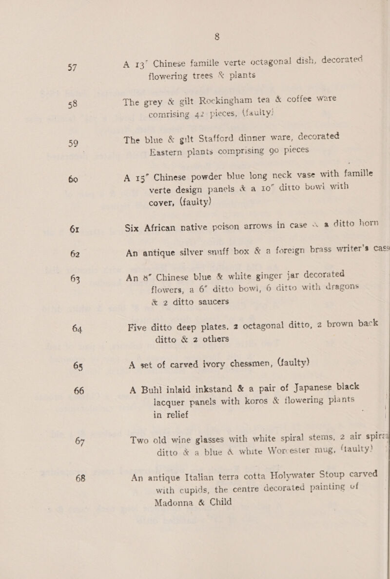 a 58 60 61 62 63 64 65 66 67 68 8 A 13° Chinese famille verte octagonal dish, decorated flowering trees % piants The grey &amp; gilt Rockingham tea &amp; coffee ware comrising 42 pieces, (faulty: The blue &amp; gilt Stafford dinner ware, decorated Eastern plants comprising 90 pieces A 15” Chinese powder blue long neck vase with famille verte design panels &amp; a i0” ditto bowi with cover, (faulty) Six African native poison arrows in case \ &amp; ditto horn An antique silver snuff box &amp; a foreign brass writer's Cass An &amp;” Chinese blue &amp; white ginger jar decorated flowers, a 6” ditto bowi, 6 ditto with dragons &amp; 2 ditto saucers Five ditto deep plates. 2 octagonal ditto, 2 brown back ditto &amp; 2 others A set of carved ivory chessmen, (faulty) A Buhl inlaid inkstand &amp; a pair of Japanese black lacquer panels with koros &amp; flowering plants in relief Two old wine glasses with white spiral stems, 2 air spiré ditto &amp; a blue &amp; white Worcester mug, ftaulty! An antique Italian terra cotta Holywater Stoup carved with cupids, the centre decorated painting of Madonna &amp; Child