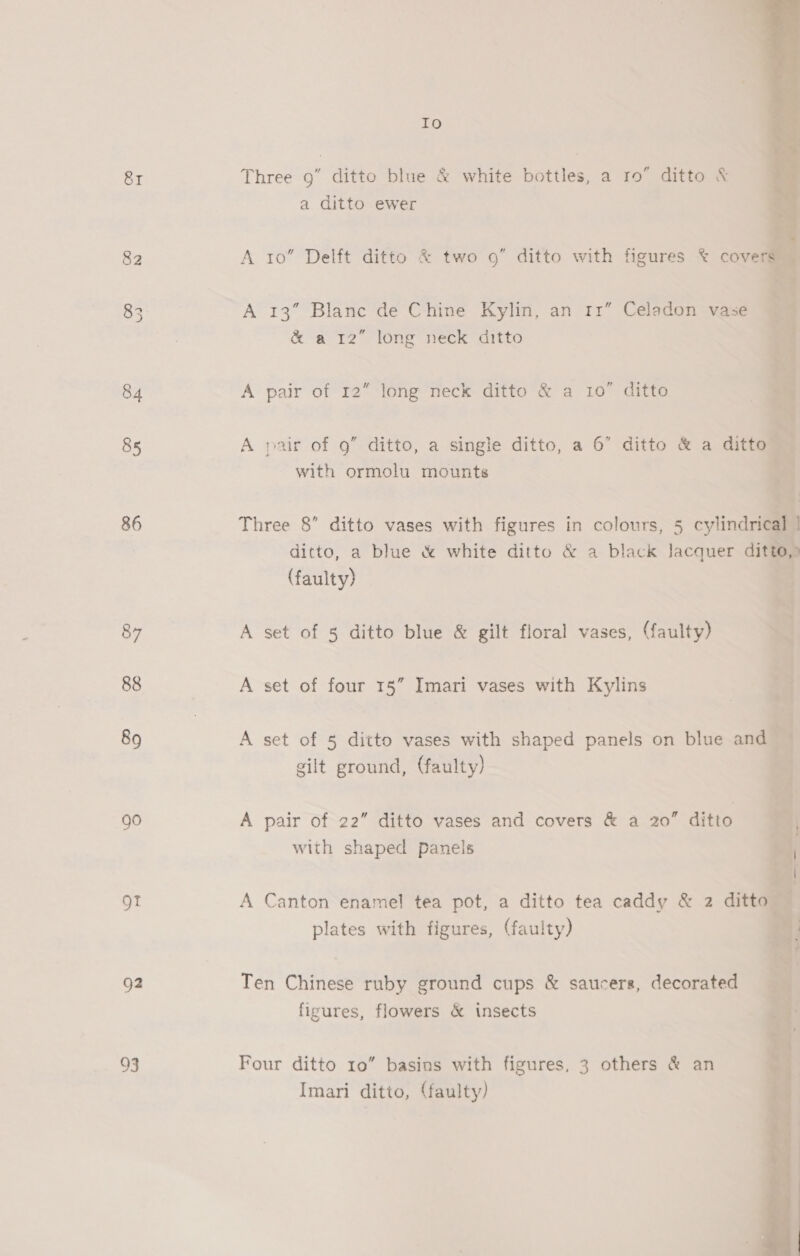 82 85 86 87 88 89 go OT g2 93 Io a ditto ewer A 10” Delft ditto &amp; two 9” ditto with figures &amp; cove A 13” Blanc de Chine Kylin, an rr” Celadon vase &amp; a 12” long neck ditto A pair of 12 long neck ditto &amp; a 10” ditto   A pair of 9” ditto, a single ditto, a 6” ditto &amp; a ditto — with ormolu mounts Three 8” ditto vases with figures in colours, 5 cylindrical ditto, a blue &amp; white ditto &amp; a black lacquer ditto (faulty) — 1 A set of § ditto blue &amp; gilt floral vases, (faulty) A set of four 15” Imari vases with Kylins A set of 5 ditto vases with shaped panels on blue and  gilt ground, (faulty) A pair of 22” ditto vases and covers &amp; a 20” ditto with shaped panels A Canton enamel tea pot, a ditto tea caddy &amp; 2 ditto — plates with figures, (faulty) Ten Chinese ruby ground cups &amp; saucers, decorated figures, flowers &amp; insects Four ditto 10” basins with figures, 3 others &amp; an Imari ditto, (faulty)