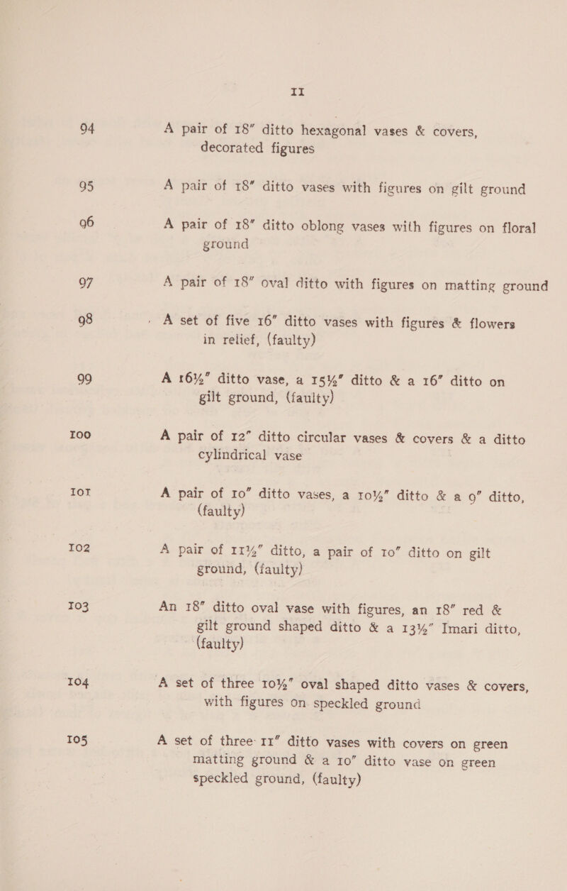 04 A pair of 18” ditto hexagonal vases &amp; covers, decorated figures 95 A pair of 18 ditto vases with figures on gilt ground 96 A pair of 18” ditto oblong vases with figures on floral ground Q7 A pair of 18” oval ditto with figures on matting ground 98 | A set of five 16” ditto vases with figures &amp; flowers in relief, (faulty) 99 A 16%” ditto vase, a 15%” ditto &amp; a 16” ditto on gilt ground, (faulty) roo A pair of 12” ditto circular vases &amp; covers &amp; a ditto cylindrical vase ToT A pair of I0” ditto vases, a 10%” ditto &amp; a 9” ditto, (faulty) 102 A pair of 1114 ditto, a pair of 10” ditto on gilt ground, (faulty) 103 An 18” ditto oval vase with figures, an 18” red &amp; gilt ground shaped ditto &amp; a 13%” Imari ditto, (faulty) 104 A set of three 10%” oval shaped ditto vases &amp; covers, with figures on speckled ground TO5 A set of three 11” ditto vases with covers on green matting ground &amp; a 10” ditto vase on green speckled ground, (faulty)