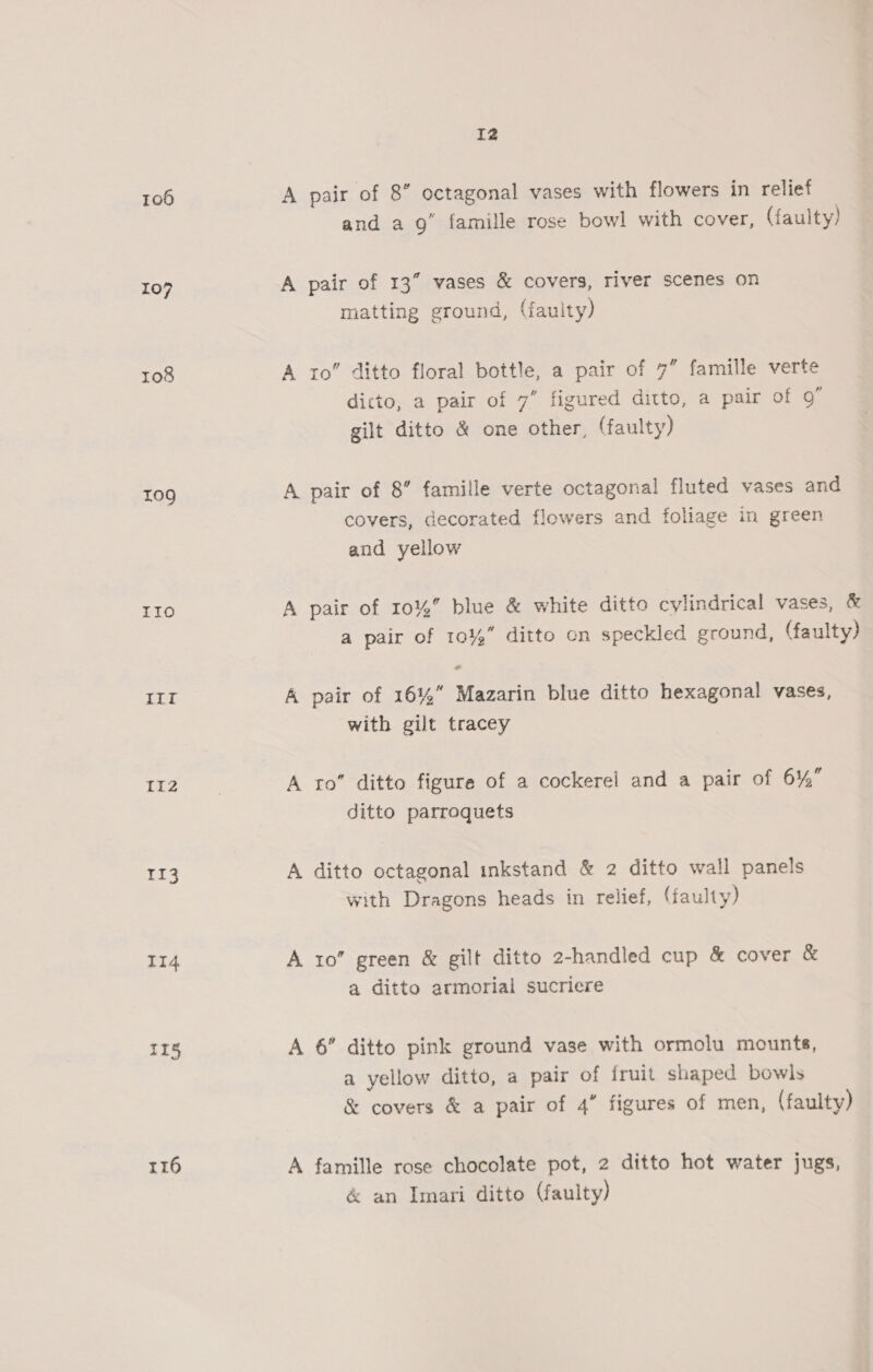 106 107 108 109 IIo itt Ii2 113 114 116 I2 A pair of 8” octagonal vases with flowers in relief and a 9” famille rose bowl with cover, (faulty) A pair of 13” vases &amp; covers, river scenes on matting ground, (faulty) A to ditto floral bottle, a pair of 7” famille verte dicto, a pair of 7” figured ditto, a pair of 9” gilt ditto &amp; one other, (faulty) A pair of 8” famille verte octagonal fluted vases and covers, decorated flowers and foliage in green and yellow A pair of 10%” blue &amp; white ditto cylindrical vases, &amp; a pair of 10%” ditto on speckled ground, (faulty) A pair of 16%” Mazarin blue ditto hexagonal vases, with gilt tracey A ro” ditto figure of a cockereil and a pair of 6% ditto parroquets A ditto octagonal inkstand &amp; 2 ditto wall panels with Dragons heads in relief, (faulty) A 10” green &amp; gilt ditto 2-handled cup &amp; cover &amp; a ditto armorial sucriere A 6” ditto pink ground vase with ormolu mounts, a yellow ditto, a pair of iruit shaped bowls &amp; covers &amp; a pair of 4” figures of men, (faulty) A famille rose chocolate pot, 2 ditto hot water jugs, &amp; an Imari ditto (faulty)