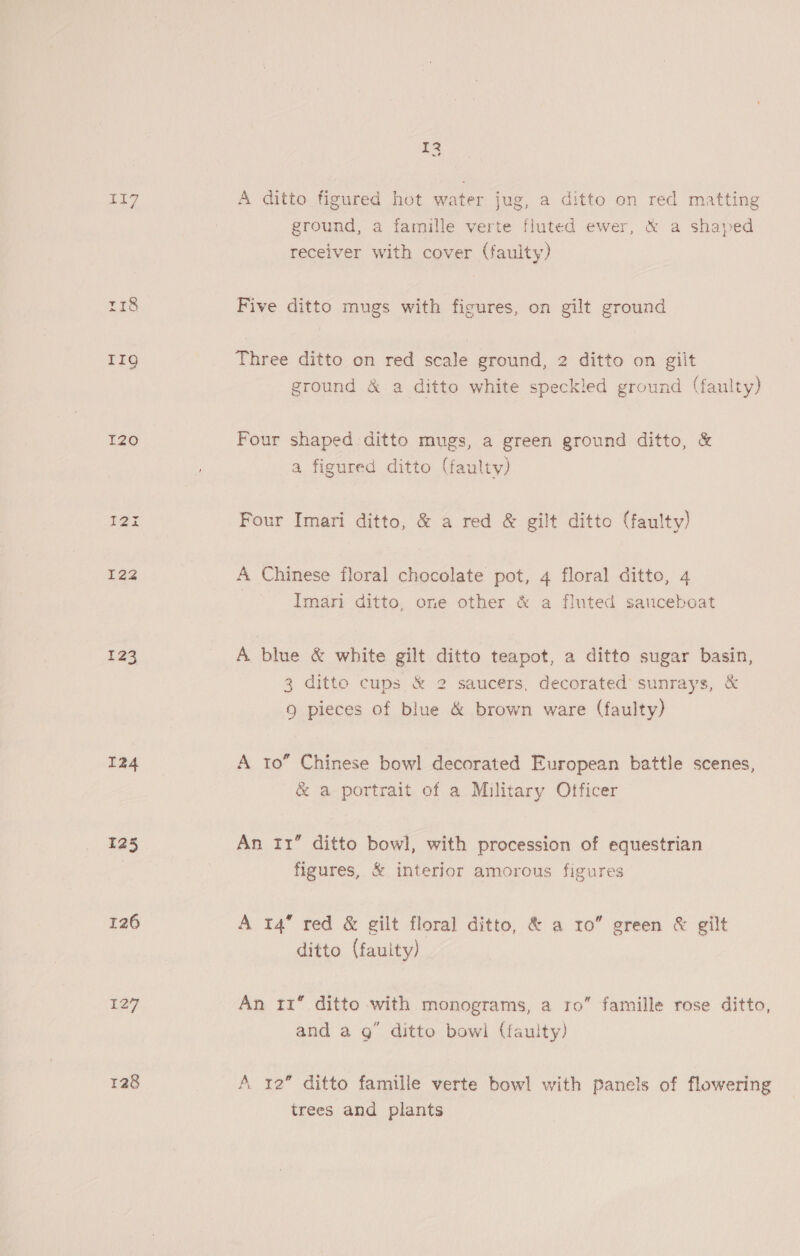 T2090 I2% 122 123 124 125 126 128 13 A ditto figured hot water jug, a ditto on red matting ground, a famille verte fluted ewer, &amp; a shaped receiver with cover (faulty) Five ditto mugs with figures, on gilt ground Three ditto on red scale ground, 2 ditto on gilt ground &amp; a ditto white speckled ground (faulty) Four shaped ditto mugs, a green ground ditto, &amp; a figured ditto (faulty) Four Imari ditto, &amp; a red &amp; gilt ditto (faulty) A Chinese floral chocolate pot, 4 floral ditto, 4 Imari ditto, one other &amp; a fluted sauceboat A blue &amp; white gilt ditto teapot, a ditto sugar basin, 3 ditto cups &amp; 2 saucers, decorated sunrays, &amp; Q pieces of blue &amp; brown ware (faulty) A to” Chinese bowl decorated European battle scenes, &amp; a portrait of a Military Officer An fr” ditto bowl, with procession of equestrian figures, &amp; interior amorous figures A 14 red &amp; gilt floral ditto, &amp; a ro” green &amp; gilt ditto (faulty) An 11 ditto with monograms, a ro” famille rose ditto, and a g ditto bowl (faulty) A 12” ditto famille verte bowl with panels of flowering trees and plants