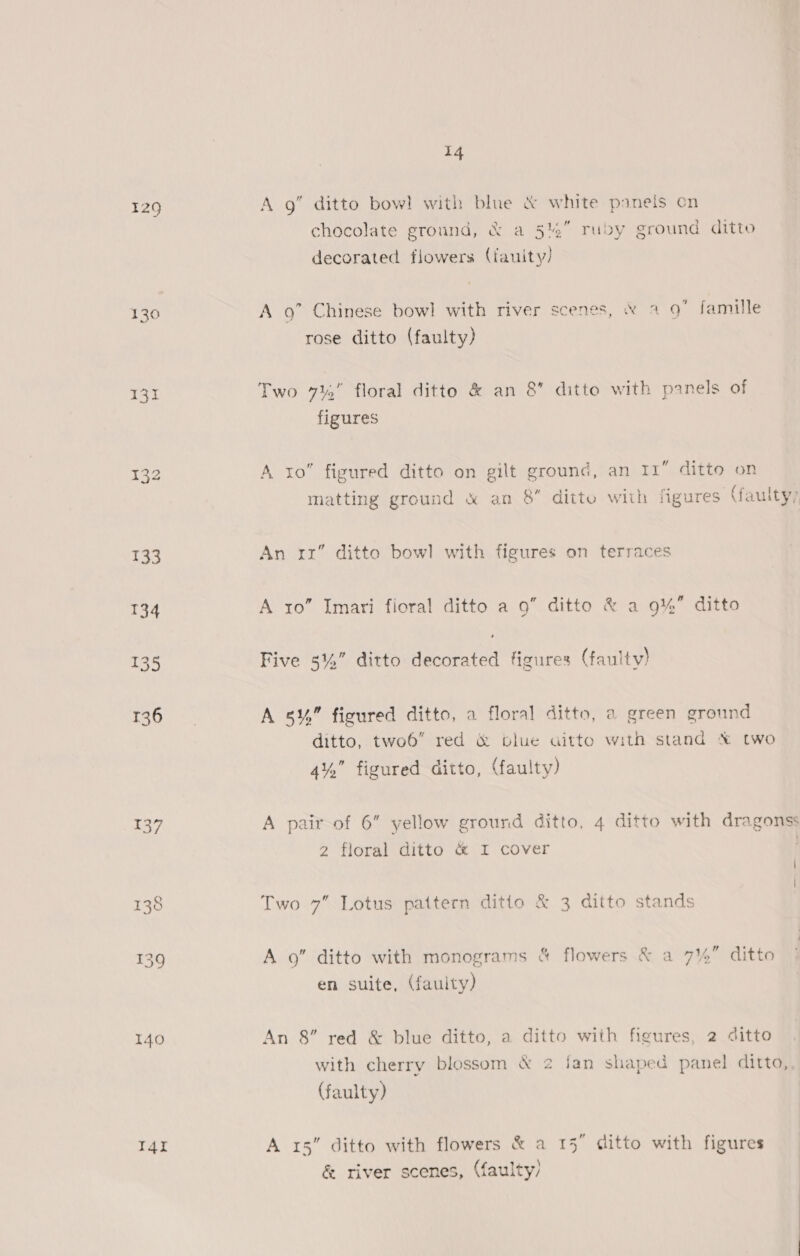 129 A g” ditto bow! with blue &amp; white panels on chocolate ground, &amp; a 5%” ruby ground ditto decorated flowers (fauity! 130 A 9” Chinese bowl with river scenes, &amp; 2 9 famille rose ditto (faulty) 131 Two 7% floral ditto &amp; an 8’ ditto with panels of figures 132 A to” figured ditto on gilt ground, an 11” ditto on matting ground &amp; an 8 ditto with figures (faulty, 133 An rx” ditto bowl with figures on terraces 134 A ro” Imari fioral ditto a 9” ditto &amp; a 9%” ditto 135 Five 5%” ditto a figures (faulty) ncaa A 5%,” figured ditto, a floral ditto, a green ground ditto, two6 red &amp; blue aitto with stand % two 4%” figured ditto, (faulty) 137 A pair of 6 yellow ground ditto, 4 ditto with dragonss 2 floral ditto &amp; I cover 138 Two 7” Lotus pattern ditto &amp; 3 ditto stands 139 A 9” ditto with monograms &amp; flowers &amp; a 7% ditto en suite, (faulty) 140 An 8” red &amp; blue ditto, a ditto with figures, 2 ditto with cherry blossom &amp; 2 fan shaped panel ditto, (faulty) I4i A 15” ditto with flowers &amp; a 15 ditto with figures &amp; river scenes, (faulty)