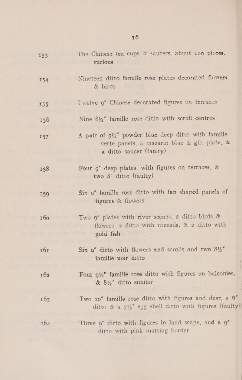 tO 153 The Chinese tea cups &amp; saucers, about Ioo pieces, various 154 Nineteen ditto famille rose plates decorated flowers &amp; birds 155 Twelve 9” Chinese decorated figures on terraces 156 Nine 8%” famille rose ditto with scroll centres 157 A pair of 9%” powder blue deep ditto with famille verte panels, a mazarin blue &amp; gilt plate, &amp; © a ditto saucer (faulty) 158 Four 9” deep plates, with figures on terraces, &amp; two 8° ditto (faulty) £59 Six 9” famille rose ditto with fan shaped panels of figures &amp; flowers 160. Two 9” plates with river scenes, 2 ditto birds &amp; flowers, 2 ditto with utensils, &amp; 2 ditto with gold fish 161 Six 9” ditto with flowers and scrolls and two 8% famille noir ditto i 162 Four 9%” famille rose ditto with figures on balconies, &amp; 8%” ditto similar 163 Two 10” famille rose ditto with figures and deer, a 9” ditto &amp; a 7% egg shell ditto with figures (faulty)! 164 Three 9” ditto with figures in land scape, and a 9” ditto with pink matting border