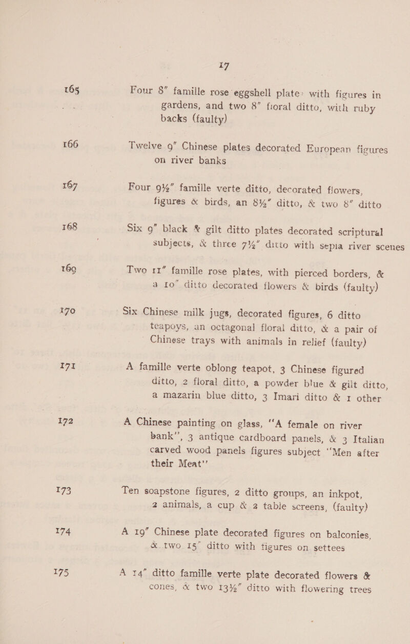 165 Four 8 famille rose eggshell plate: with figures in gardens, and two 8 fioral ditto, with ruby backs (faulty) 166 Twelve 9” Chinese plates decorated European figures on river banks 167 Four 9%” famille verte ditto, decorated flowers, figures &amp; birds, an 8%’ ditto, &amp; two 8’ ditto 168 Six 9” black &amp; gilt ditto plates decorated scriptural subjects, &amp; three 7 ditto with sepia river scenes t69 Two rr” famille rose plates, with pierced borders, &amp; a to ditto decorated flowers &amp; birds (faulty) 270 Six Chinese milk jugs, decorated figures, 6 ditto teapoys, an octagonal floral ditto, &amp; a pair of Chinese trays with animals in relief (faulty) 7 ae A famille verte oblong teapot, 3 Chinese figured ditto, 2 floral ditto, a powder blue &amp; gilt ditto, a mazarin blue ditto, 3 Imari ditto &amp; 1 other 172 A Chinese painting on glass, ‘A female on river bank’, 3 antique cardboard panels, &amp; 3 Italian carved wood panels figures subject “Men after their Meat’’ 7 Ten soapstone figures, 2 ditto groups, an inkpot, 2 animals, a cup &amp; @ table screens, (faulty) 174 A 19” Chinese plate decorated figures on balconies, &amp;.two 15” ditto with figures on settees 175 A 14 ditto famille verte plate decorated flowers &amp; cones, &amp; two 13%” ditto with flowering trees