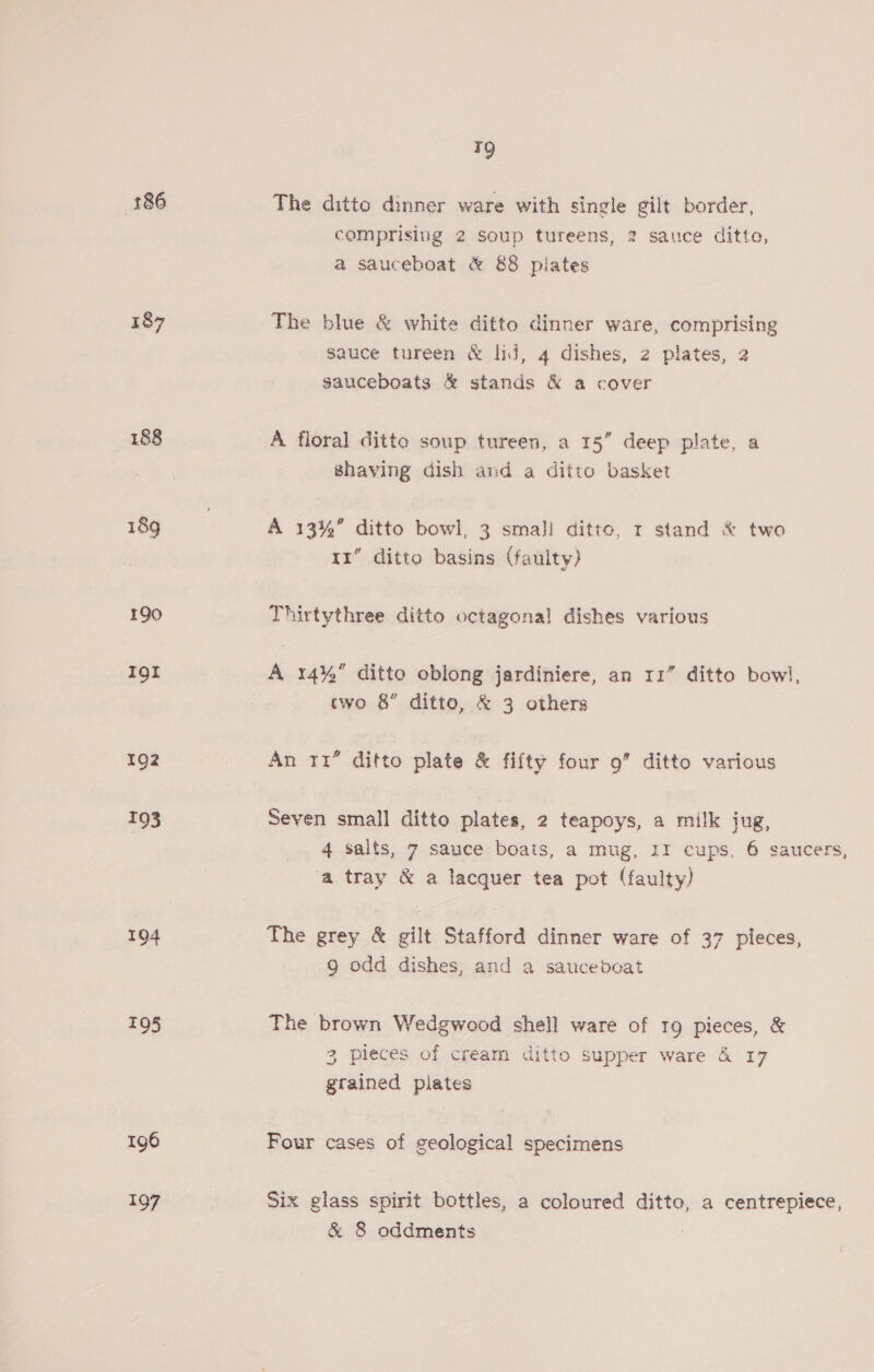 186 187 188 18g 190 Igt 192 193 194 TQ5 196 197 y The ditto dinner ware with single gilt border, comprising 2 soup tureens, 2 sauce ditto, a sauceboat &amp; 88 pilates The blue &amp; white ditto dinner ware, comprising sauce tureen &amp; lij, 4 dishes, 2 plates, 2 gauceboats &amp; stands &amp; a cover A floral ditto soup tureen, a 15” deep plate, a Shaving dish and a ditto basket A 13%” ditto bowl, 3 small ditto, 1 stand &amp; two 11 ditto basins (faulty) Thirtythree ditto octagonal dishes various A 14% ditto oblong jardiniere, an 11” ditto bow, two 8 ditto, &amp; 3 others An 11” ditto plate &amp; fifty four 9” ditto various Seven small ditto plates, 2 teapoys, a milk jug, 4 saits, 7 sauce boats, a mug, II cups, 6 saucers, a tray &amp; a lacquer tea pot (faulty) The grey &amp; gilt Stafford dinner ware of 37 pleces, g odd dishes, and a saucebdcat The brown Wedgwood shell ware of 19 pieces, &amp; 3 pieces of cream ditto supper ware &amp; 17 grained plates Four cases of geological specimens Six glass spirit bottles, a coloured ditto, a centrepiece, &amp; 8 oddments ;