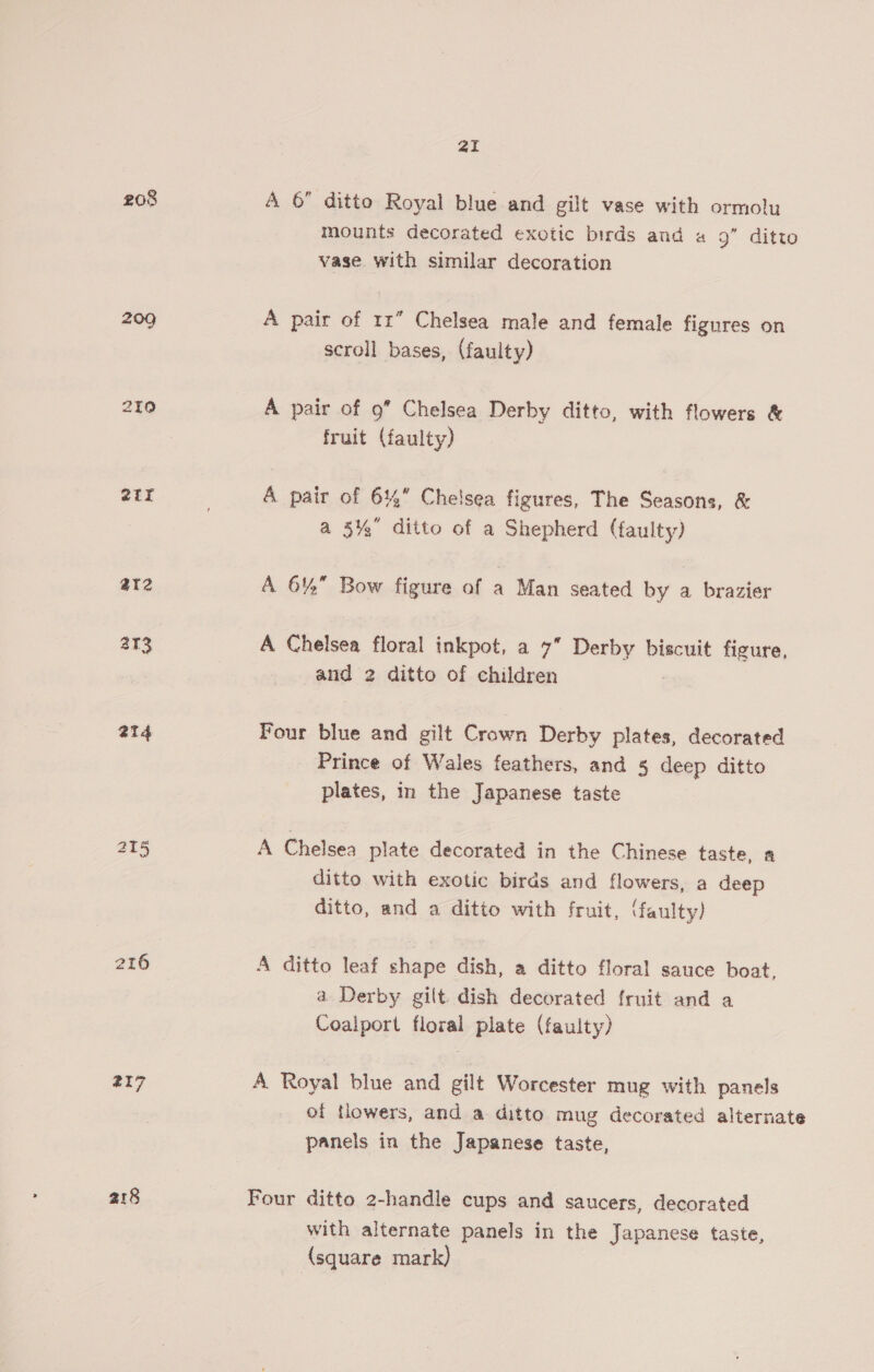 ai 208 A 6 ditto Royal blue and gilt vase with ormolu mounts decorated exotic birds and « 9” ditto vase with similar decoration 209 A pair of 11” Chelsea male and female figures on scroll bases, (faulty) 210 A pair of 9” Chelsea Derby ditto, with flowers &amp; fruit (faulty) 2Ur 7 A pair of 6% Chelsea figures, The Seasons, &amp; a 35% ditto of a Shepherd (faulty) ar2 A 6% Bow figure of a Man seated by a brazier 213 A Chelsea floral inkpot, a 7 Derby biscuit figure, and 2 ditto of children at4 Four blue and gilt Crown Derby plates, decorated Prince of Wales feathers, and 5 deep ditto plates, in the Japanese taste 215 A Chelsea plate decorated in the Chinese taste, a ditto with exotic birds and flowers, a deep ditto, and a ditto with fruit, (faulty) 216 A ditto leaf shape dish, a ditto floral sauce boat, a Derby gilt. dish decorated fruit and a Coalport floral plate (faulty) 217 A. Royal blue and gilt Worcester mug with panels of tlowers, and a ditto mug decorated alternate panels in the Japanese taste, 218 Four ditto 2-handle cups and saucers, decorated with alternate panels in the Japanese taste, (square mark)