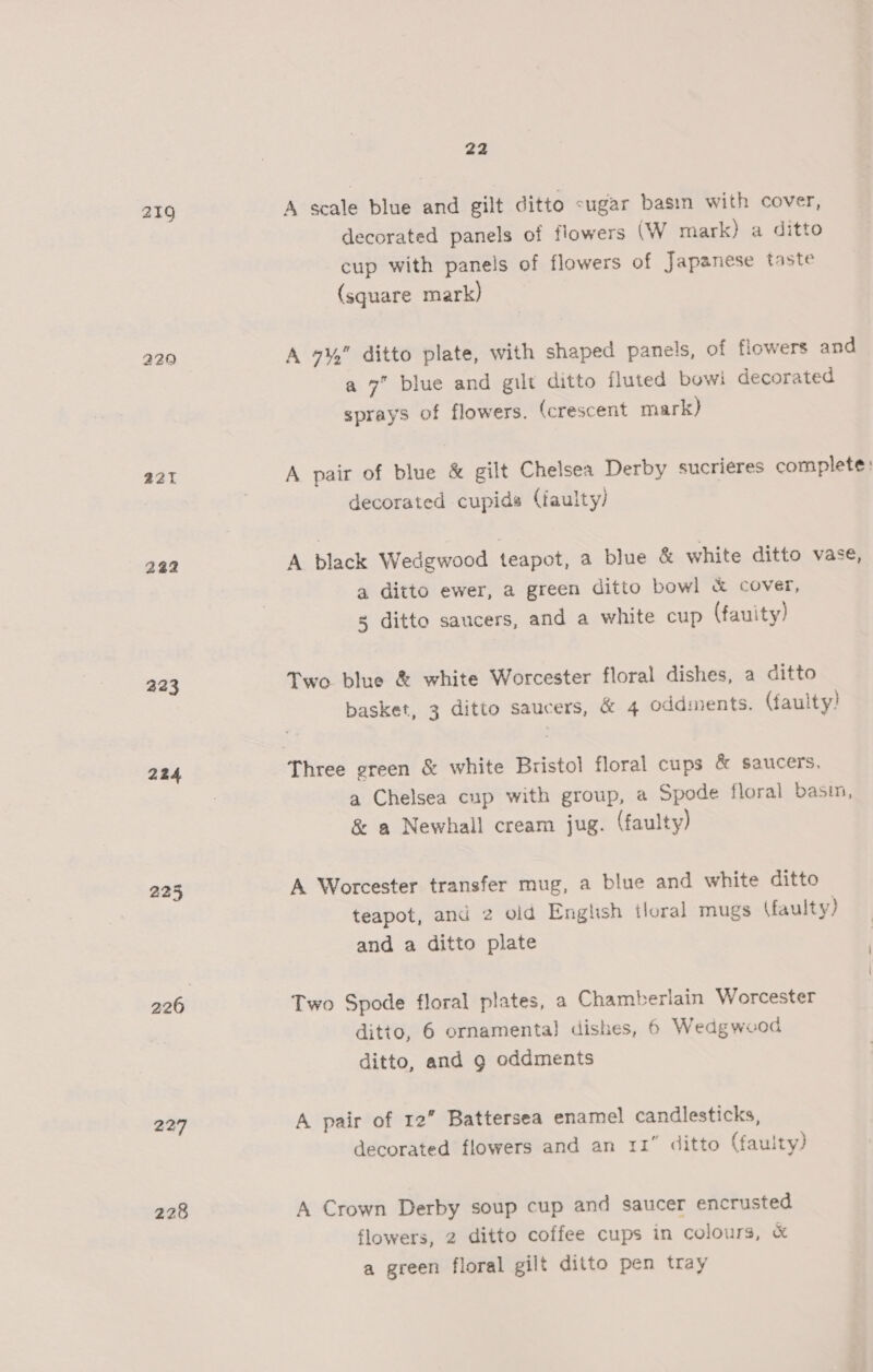 219 229 221 222 223 224 225 226 227 228 22 A scale blue and gilt ditto sugar basin with cover, decorated panels of flowers (W mark) a ditto cup with panels of flowers of Japanese taste (square mark) A 7¥,” ditto plate, with shaped panels, of flowers and a 7” blue and gilt ditto fluted bowi decorated sprays of flowers. (crescent mark) A pair of blue &amp; gilt Chelsea Derby sucrieres complete: decorated cupids (faulty) A black Wedgwood teapot, a blue &amp; white ditto vase, a ditto ewer, a green ditto bowl &amp; cover, 5 ditto saucers, and a white cup (fauity) Two blue &amp; white Worcester floral dishes, a ditto basket, 3 ditto saucers, &amp; 4 oddments. (faulty! Three ereen &amp; white Bristol floral cups &amp; saucers, a Chelsea cup with group, a Spode floral basin, &amp; a Newhall cream jug. (faulty) A Worcester transfer mug, a blue and white ditto teapot, and 2 old Enghsh tloral mugs (faulty) and a ditto plate Two Spode floral plates, a Chamberlain Worcester ditto, 6 ornamenta} dishes, 6 Wedgwood ditto, and g oddments A pair of 12” Battersea enamel candlesticks, decorated flowers and an 11” ditto (faulty) A Crown Derby soup cup and saucer encrusted flowers, 2 ditto coffee cups in colours, « a green floral gilt ditto pen tray