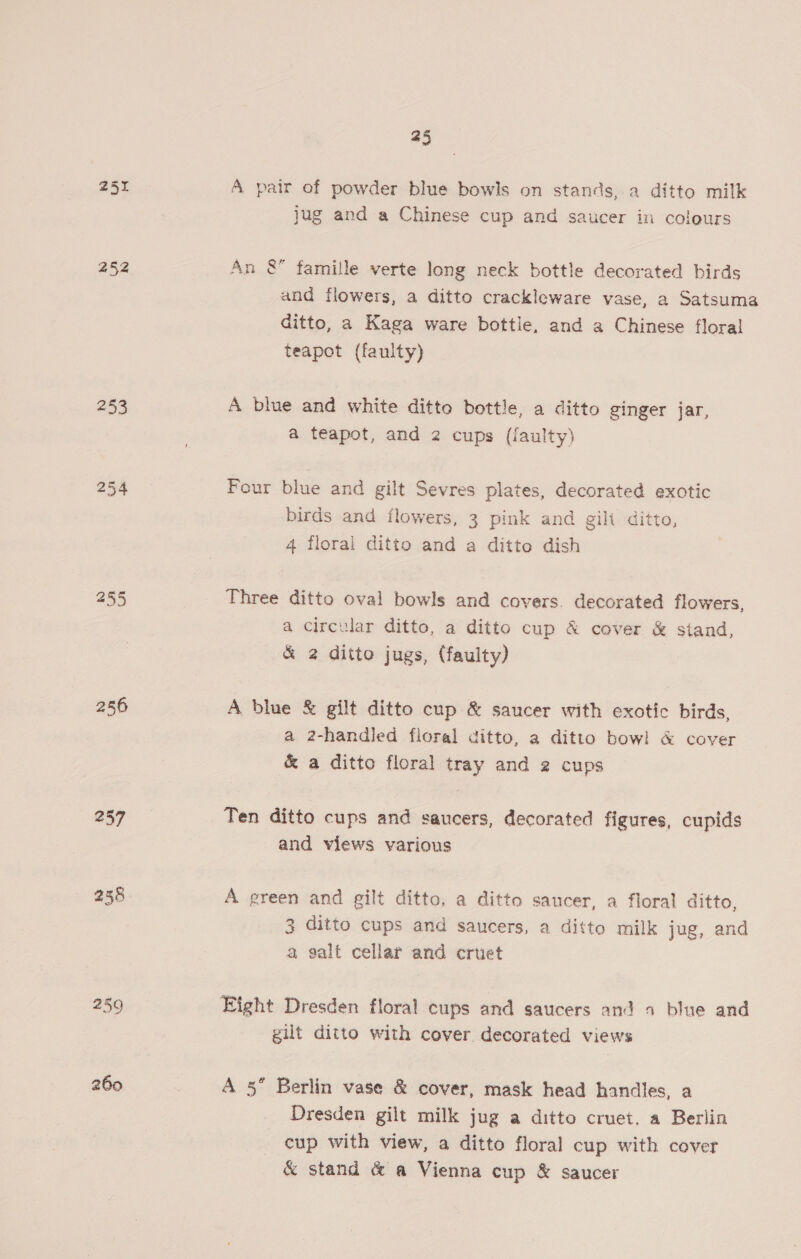 252 253 254 256 257 258 259 260 45 A pair of powder blue bowls on stands, a ditto milk jug and a Chinese cup and saucer in coleurs An &amp; famille verte long neck bottle decorated birds and flowers, a ditto crackleware vase, a Satsuma ditto, a Kaga ware bottle, and a Chinese floral teapot (faulty) A blue and white ditte bottle, a ditto ginger jar, a teapot, and 2 cups (faulty) Four blue and gilt Sevres plates, decorated exotic birds and flowers, 3 pink and gilt ditto, 4 floral ditto and a ditto dish Three ditto oval bowls and covers. decorated flowers, a circular ditto, a ditto cup &amp; cover &amp; stand, &amp; 2 ditto jugs, (faulty) A blue &amp; gilt ditto cup &amp; saucer with exotic birds, a 2-handied floral ditto, a ditto bow! &amp; cover &amp; a ditto floral tray and 2 cups Ten ditto cups and saucers, decorated figures, cupids and views various A green and gilt ditto, a ditto saucer, a floral ditto, 3 ditto cups and saucers, a ditto milk jug, and a galt cellar and cruet gilt ditto with cover decorated views A 5” Berlin vase &amp; cover, mask head handles, a Dresden gilt milk jug a ditto cruet. a Berlin cup with view, a ditto floral cup with cover &amp; stand &amp; a Vienna cup &amp; saucer