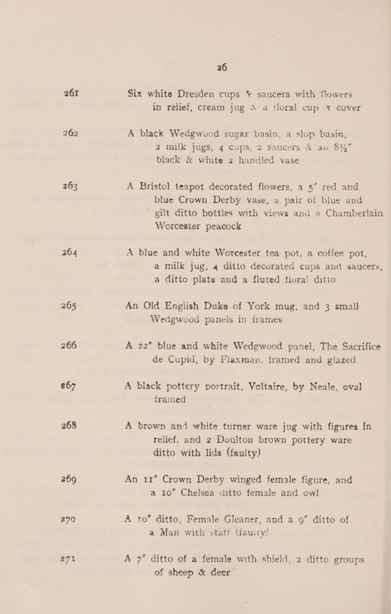 26% 262 263 264 264 « 266 267 268 269 270 271 a6 Six white Dresden cups * saucers with flowers in relief, cream jug &amp; a iloral cup *% cover A black Wedgwood sugar basin; a slop basin, 2 milk jugs, 4 cups, 2 saucers &amp; an 814 black &amp; white 2 handled vase A Bristol teapot decorated flowers, a 5” red and blue Crown Derby vase, a pair of blue and gilt ditto bottles with views and a Chamberlain Worcester peacock A blue and white Worcester tea pot, a coffee pot, a milk jug, 4 ditto decorated cups and saucers, a ditto plate and a fluted flora! ditto An Old English Duke of York mug, and 3 small Wedgwood panels in frames A 22” blue and white Wedgwood panel, The Sacrifice de Cupid, by Flaxman, tramed and glazed A black pottery portrait, Voltaire, by Neale, oval framed A brown and white turner ware jug with figures In relief, and 2 Doulton brown pottery ware ditto with lids (faulty) An ir’ Crown Derby winged female figure, and a 10” Chelsea ditto female and owl] A to” ditto, Female Gleaner, and a 9” ditto of a Man with staff (iauity) A 7 ditto of a female with shield, 2 ditto groups of sheep &amp; deer