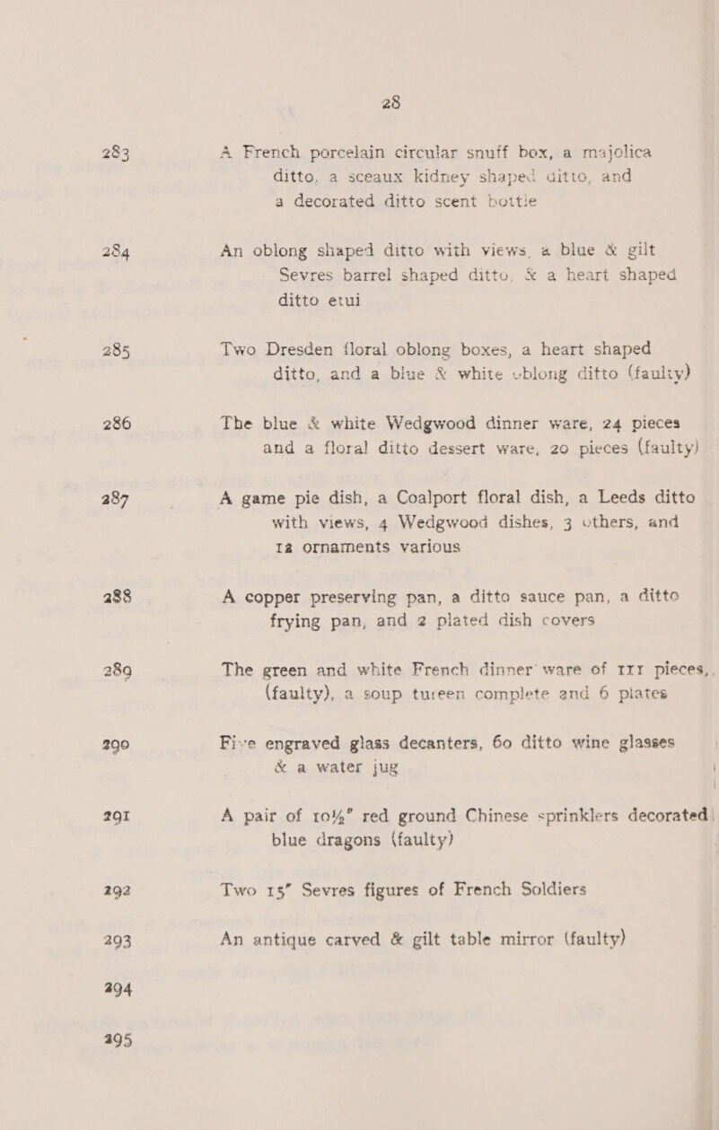 283 286 287 290 2Q1 292 293 494 395 28 A French porcelain circular snuff box, a majclica ditto, a sceaux kidney shaped aitto, and a decorated ditto scent bottie An oblong shaped ditto with views, a blue &amp; gilt Sevres barrel shaped ditto, &amp; a heart shaped ditto etui Two Dresden floral oblong boxes, a heart shaped ditto, and a blue &amp; white ublong ditto (faulty) The blue &amp; white Wedgwood dinner ware, 24 pieces and a floral ditto dessert ware, 20 pieces (faulty) with views, 4 Wedgwood dishes, 3 others, and Iz Ornaments various A copper preserving pan, a ditto sauce pan, a ditto frying pan, and 2 plated dish covers The green and white French dinner ware of rrr pieces,, (faulty), a soup tureen complete and 6 plates Five engraved glass decanters, Go ditto wine glasses &amp; a water jug A pair of 10%” red ground Chinese sprinklers decorated | blue dragons (faulty) Two 15” Sevres figures of French Soldiers An antique carved &amp; gilt table mirror (faulty) } \