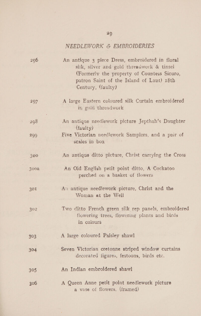 296 297 301 393 304 305 306 29 NEEDLEWORK &amp; EMBROIDERIES An antique 3 piece Dress, embroidered in floral siik, silver and gold threadwork &amp; tinsel (Formerly the property of Countess Sicure, patron Saint of the Island of Laut) 18th Century, (faulty) A large Eastern coloured silk Curtain embroidered in gold threadwork An antique needlework picture Jepthah’s Daughter (faulty) — Five Victorian needlework Samplers, and a pair of scales in box An antique ditto picture, Christ carrying the Cross An Old English petit point ditto, A Cockatoo perched on a basket of flowers An antique needlework picture, Christ and the Woman at the Well Two ditto French green silk rep panels, embroidered flowering trees, flowering plants and birds in colours A large coloured Paisley shawl Seven Victorian cretonne striped window curtains decorated iigures, festoons, birds etc. An Indian embroidered shawl A Queen Anne petit point needlework picture - a vase of flowers, (framed)
