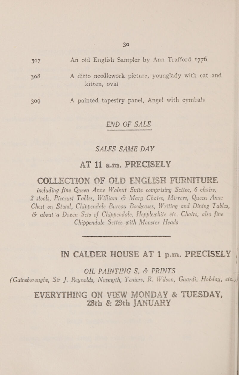 30 307 An old English Sampler by Ann Trafford 1776 308 A ditto needlework picture, younglady with cat and kitten, oval 309 A painted tapestry panel, Angel with cymbals END OF SALE SALES SAME DAY AT 11 am. PRECISELY COLLECTION OF OLD ENGLISH FORNITUR including fine Queen Anne Walnut Suite comprising Settee, 6 chairs, 2 stools, Piecrust Tables, William &amp; Mery Chairs, Mirrors, Queen Anne Chest on Siand, Chippendcle Bureau Bookcases, Writing end Dining Tables, &amp; about a Dozen Sets of Chippendale, Hepplewhiie etc. Chairs, also fine Chippendale Settee with Monsier Heads  IN CALDER HOUSE AT 1 p.m. PRECISELY . OIL PAINTING S, &amp; PRINTS (Gainsboroughs, Sir J. Reynelds, Nasmyth, Teniers, R. Wilson, Guardi, Hebday, ete.,} EVERYTHING ON VIEW MONDAY &amp; TUESDAY, 28th &amp; 29th JANUARY