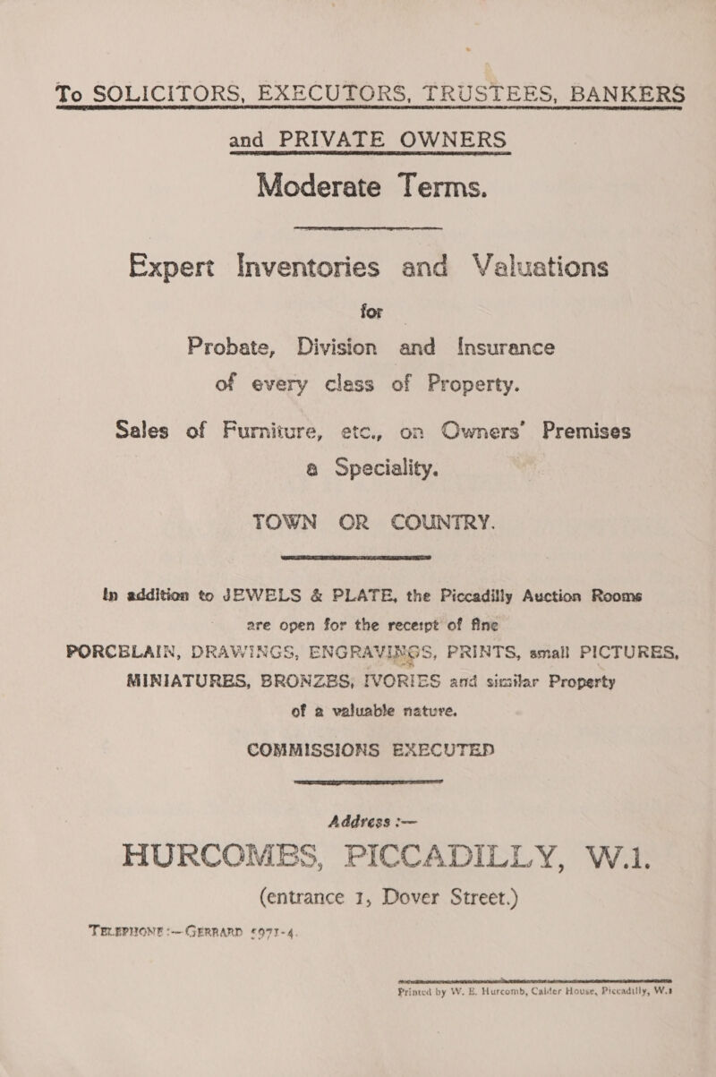 To SOLICITORS, EXECUTORS, TRUSTEES, BANKERS and PRIVATE OWNERS Moderate Terms. Expert Inventories and Valuations for Probate, Division and Insurance of every class of Property. Sales of Furniture, etc., on Owners’ Premises @ Speciality. TOWN OR COUNTRY.  In addition to JEWELS &amp; PLATE, the Piccadilly Auction Rooms are open for the receipt of fine PORCELAIN, DRAWINGS, ENGRA* VINGS, PRINTS, small PICTURES, MINIATURES, BRONZES, IVORIES and similar Property of a valuable nature. COMMISSIONS EXECUTED  Addréss :— HURCOMES, PICCADILLY, W.1. (entrance 1, Dover Street.) TELEPHONE *-- GERRARD £973-4. PO BR ROR TUES NR WEAR TEN OEY OE Le A I ROI i PE OEE TTE Printed by W. E. Hurcomb, Calder House, Piccadilly, W.1