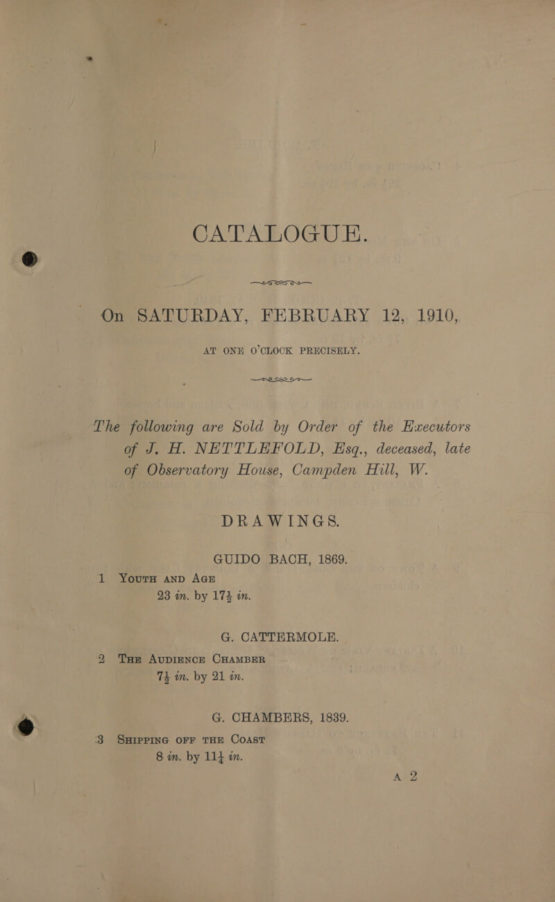 CATALOGUE.  On SATURDAY, FEBRUARY 12, 1910, AT ONE O'CLOCK PRECISELY.  The followmg are Sold by Order of the Hxecutors of J. H. NETTLEHFOLD, Esq., deceased, late of Observatory House, Campden Hill, W. DRAWINGS. GUIDO BACH, 1869. 1 Yours anp AGE 23 in. by 174 in. G. CATTERMOLE. 2 Tum AvuDIENCE CHAMBER 7k in. by 21 mm. G. CHAMBERS, 1839. 3 SHIPPING OFF THE COAST 8 in. by 114 an.