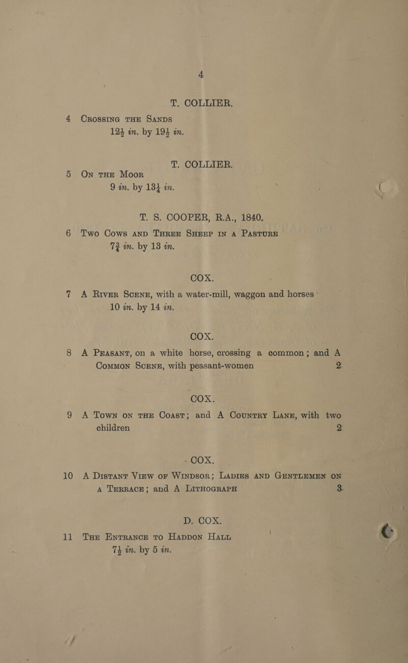 11 T. COLLIER. CROSSING THE SANDS 124 on, by 194 an. T. COLLIER. On tHE Moor 9 in. by 134 in. T. 8. COOPER, B.A., 1840. Two Cows AND THREE SHEEP IN A PASTURE 72 in. by 18 an. COX. A River ScENz, with a water-mill, waggon and horses ° 10 wm. by 14 am. | COX. A PrAsAnt, on a white horse, crossing a common; and A Common SCENE, with peasant-women a COX. A Town oN THE Coast; and A Country LANE, with two children 2: - COX, A TERRACE; and A LirHoGRAPH 3. D. COX. THE ENTRANCE TO Happon Hath 74 an. by 5 an.