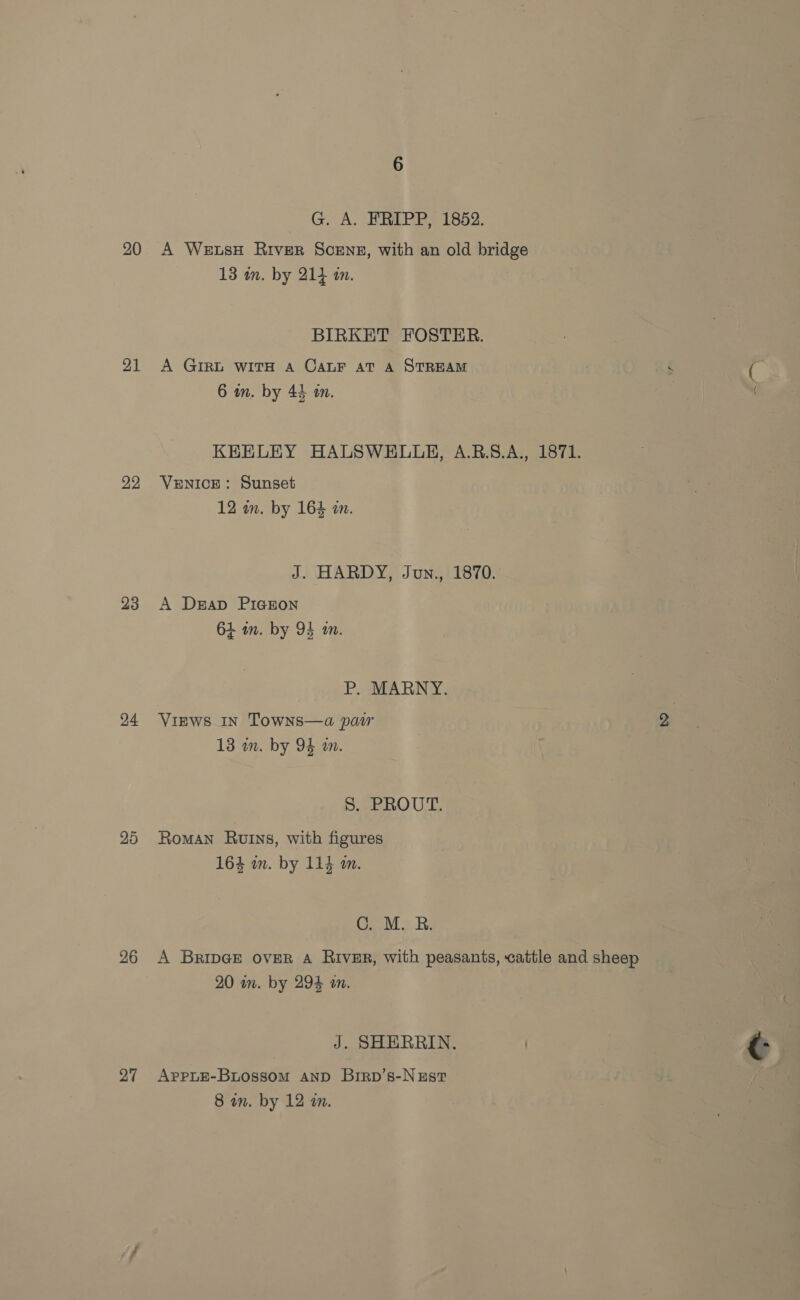 20 21 22 23 24 20 26 27 G. A. FRIPP, 1852. A Wets# River Scenes, with an old bridge 13 an. by 214 in. BIRKET FOSTER. A GIRL WITH A CALF AT A STREAM : ie 6 wn. by 44 m. KEELEY HALSWELLE, A.B.S.A., 1871. VENICE: Sunset 12 in. by 164 wm. J. HARDY, Jun., 1870. A Drap PIGEON 64 in. by 94 an. P. MARNY. Views In Towns—a par 13 im. by 94 am. S. PROUT. Roman Ruins, with figures 164 im. by 114 m. C. M. R. A BripGe over A River, with peasants, cattle and sheep 20 in. by 294 an. J. SHERRIN. APPLE-BLOossom AND Brrp’s-Nust