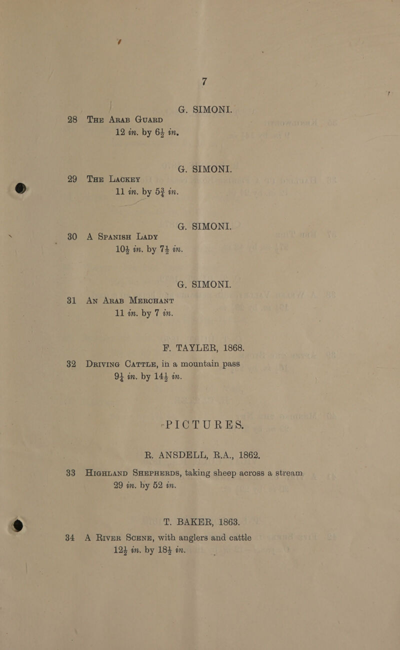 28 29 30 31 32 33 ® 34 G. SIMONI. THe ARAB GUARD 12 in. by 64 in. G. SIMONI. THe LackEy 11 an. by 5} om. G. SIMONI. A SpanisH Lapy 104 im. by 74 wm. G. SIMONI. An AraB MERCHANT 11 in. by 7 an. F. TAYLER, 1868. Drivina CATTLE, in a mountain pass 91 in. by 144 m. rPI1 Gr UR ES; R. ANSDELL, R.A., 1862. HigHLAND SHEPHERDS, taking sheep across a stream 29 mn. by 52 wm. T. BAKER, 1863. A River Scenez, with anglers and cattle