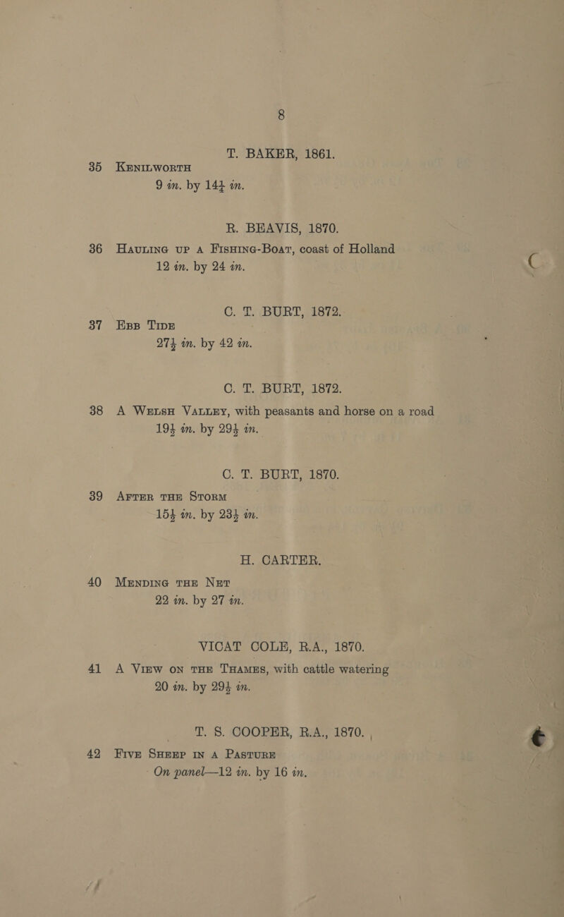 35 36 37 38 39 40 4] 42 T. BAKER, 1861. KENILWORTH 9 in. by 144 a. R. BEAVIS, 1870. HavninG up A FisHine-Boat, coast of Holland 12 in. by 24 in. C C. T. BURT, 1872: Eps TIpE 274 m. by 42 an. C. T. BURT, 1872. A WetsH VALLEY, with peasants and horse on a road 194 an. by 294 an. C. T. BURT, 1870. AFTER THE STORM 154 im. by 234 am. H. CARTER. MenpinG THE NET 22 in. by 27 an. VICAT COLE, B.A:, 1870. A View on THE THAMES, with cattle watering 20 im. by 294 m. T. S. COOPER, R.A., 1870. , Five SHEEP IN A PASTURE 