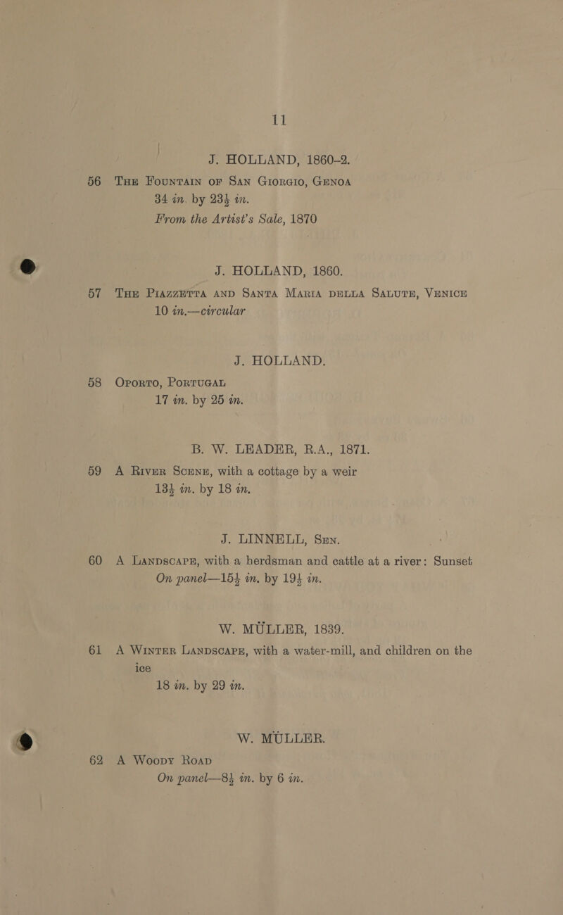 56 57 08 59 60 61 62 11 J. HOLLAND, 1860-2. THE FounTAIN OF SAN GIORGIO, GENOA 34 in, by 234 an. From the Artist's Sale, 1870 J. HOLLAND, 1860. THE PiazzETTA AND SANTA Maria DELLA SALUTE, VENICE 10 m.— circular J. HOLLAND. Oporto, PortTuGAL 17 in. by 25 an. Br W. LEADER, B.A., 1871. A River Scene, with a cottage by a weir 134 in. by 18 a. J. LINNELL, Sev. A Lanpscap#, with a herdsman and eattle at a river: Sunset On panel—154 in. by 194 in. W. MULLER, 1839. A Winter Lanpscapn, with a water-mill, and children on the ice 18 wn. by 29 m. W. MULLER. A Woopy Roap