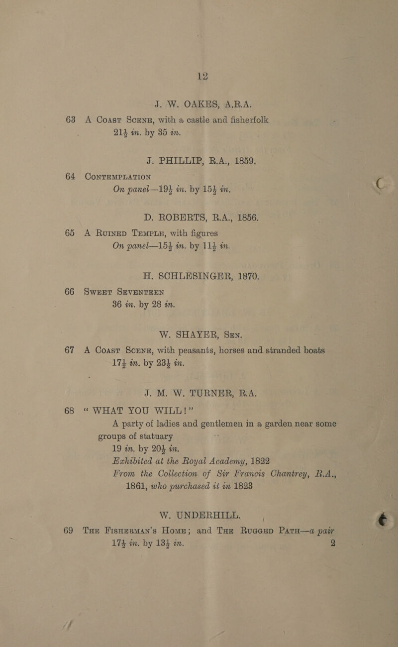 J. W. OAKHS, A.R.A. 63 <A Coast ScENE, with a castle and fisherfolk 214 in. by 35 an. J. PHILLIP, B.A., 1859. 64 CONTEMPLATION On panel—194 im. by 154 an, D. ROBERTS, RB.A., 1856. 65 A Rurnep Tempuy, with figures On panel—154 in. by 114 in. H. SCHLESINGER, 1870. 66 Sweet SEVENTEEN 36 an. by 28 an. W. SHAYER, Sen. 67 A Coast Screnz, with peasants, horses and stranded boats 174 wm. by 234 i. J. M. W. TURNER, R.A. 68 “ WHAT YOU WILL!” A party of ladies and gentlemen in a garden near some groups of statuary 19 an. by. 204 an. Hxhibited at the Royal Academy, 1822 From the Collection of Sir Francis Chantrey, B.A., 1861, who purchased it in 1828 | W. UNDERHILL. 69 THe FisHermMan’s Home; and Tae Ruacep Pata—a pair 174 mm. by 184 an. 2