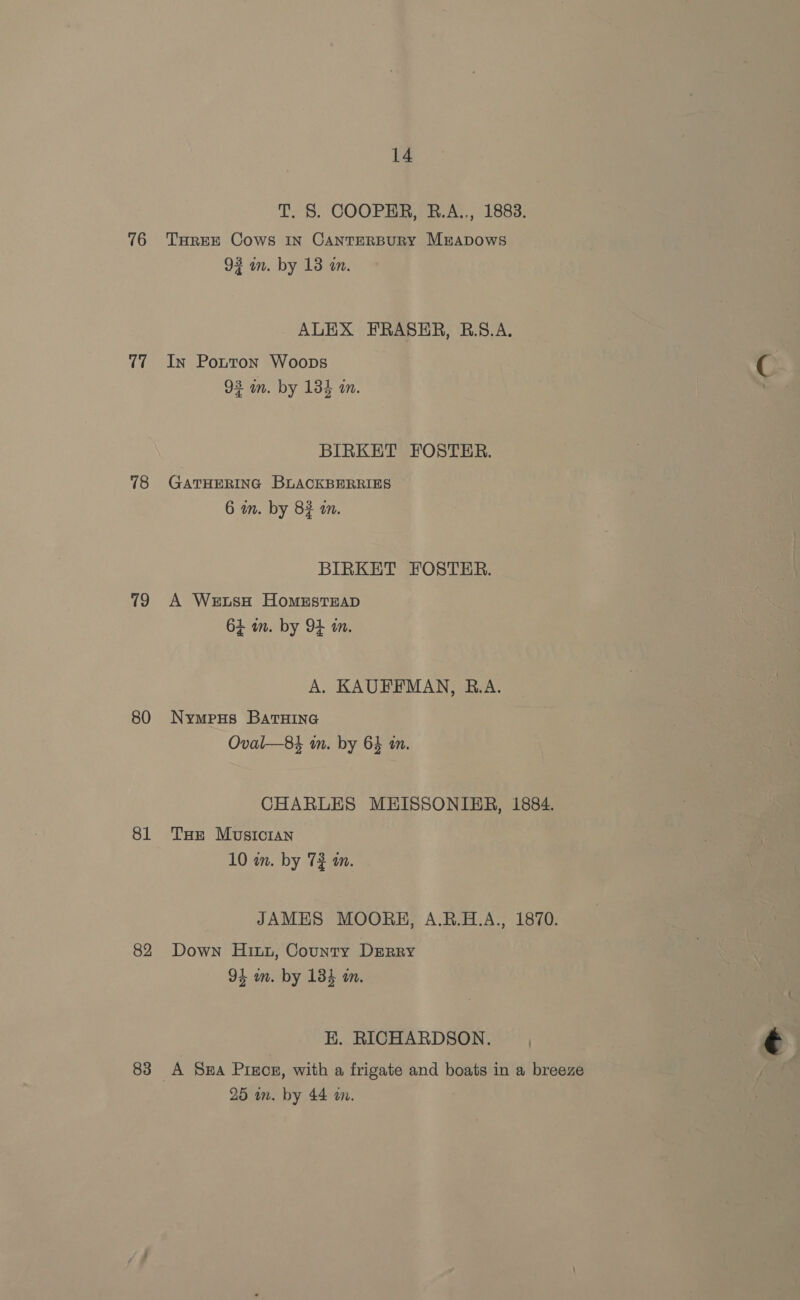 T7 78 19 80 81 82 83 14 T. S. COOPER, R.A.., 1883. 92 wn. by 13 a. ALEX FRASER, RB.S.A. In Potton Woops 93 in. by 134 in. BIRKET FOSTER. GATHERING BLACKBERRIES 6 wm. by 82 am. BIRKET FOSTER. A WetsH HomestEAD 64 a. by OF in. A. KAUFFMAN, B.A. Nympus BatHine Oval—84 in. by 64 an. CHARLES MEISSONIER, 1884. Ture Musicran 10 in. by 7} am. JAMES MOORE, A.B.H.A., 1870. Down Hitt, County DERRY 94 wn. by 134 an. HK. RICHARDSON. ) A Sua Preos, with a frigate and boats in a breeze 25 im. by 44 am.