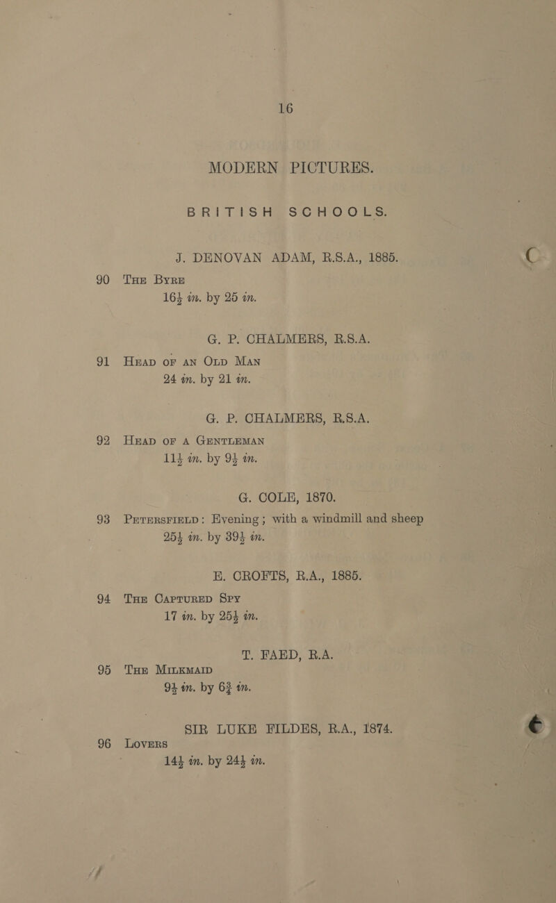 91 92 94 95 96 16 MODERN PICTURES. BRITISH SCHOOLS. J. DENOVAN ADAM, B.8.A., 1885. 164 wm. by 25 an. G. P. CHALMERS, B.5.A. Heap or an Onp Man 24 wm. by 21 am. G. P. CHALMERS, B.S.A. HEAD OF A GENTLEMAN ; R 114 un. by 95 an. G. COLE, 1870. PETERSFIELD: Evening ; with a windmill and sheep 254 in. by 394 an. E. CROFTS, B.A., 1885. THe CAPTURED Spy 17 in. by 254 an. T. FAED, B.A. THe MinkMAID 91 in. by 62 m. STR LUKE FILDHES, R.A., 1874. LOVERS 144 in. by 244 mm.