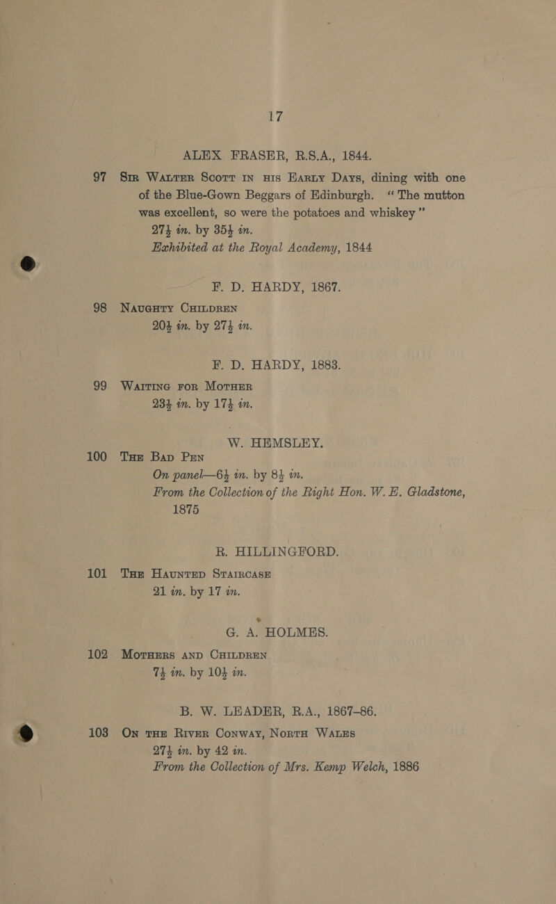 97 98 99 100 101 102 103 17 ALEX FRASER, R.S.A., 1844. Sm Water Scorr in wis Harty Days, dining with one of the Blue-Gown Beggars of Edinburgh. ‘“ The mutton was excellent, so were the potatoes and whiskey ” 274 in. by 354 an. Hahibited at the Royal Academy, 1844 F. D: HARDY, 1867. Navuaeury CHILDREN 204 in. by 274 in. F. D. HARDY, 1883. WaITING FoR MoTHER 234 in. by 174 i. W. HEMSLEY. THe Bap PrEn On panel—6% in. by 84 2. From the Collection of the Right Hon. W. EH. Gladstone, 1875 R. HILLINGFORD. THe HaunteD STAIRCASE 21 in. by 17 wm. G. A. HOLMES. MoTrHERS AND CHILDREN 74 an. by 103 an. B. W. LEADER, B.A., 1867-86. On THE RiveR Conway, NortH WALES 274 in. by 42 4n. From the Collection of Mrs. Kemp Welch, 1886