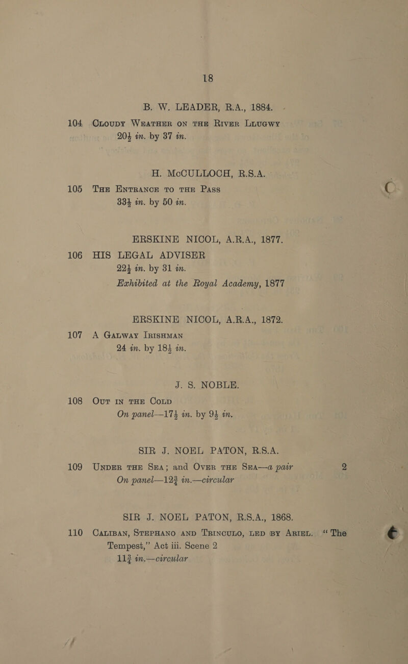 104 105 106 107 108 109 110 18 B. W. LEADER, B.A., 1884. CLoupy WEATHER ON THE River LuuaGwy 204 on. by 37 a. H. McCULLOCH, B.S.A. Toe ENTRANCE TO THE Pass 334 in. by 50 am. ERSKINE NICOL, A.R.A., 1877. HIS LEGAL ADVISER 224 im. by 31 a. Exhibited at the Royal Academy, 1877 ERSKINE NICOL, A.R.A., 1872. A Gauway IRISHMAN 24 an. by 184 an. J. S. NOBLE. Out IN THE Coup On panel—174 in. by 94 tn. SIR J. NOEL PATON, R.5S.A. UNDER THE SHA; and Over THE SEA—a pair On panel—123 in.—circular SIR J. NOEL PATON, R.S.A., 1868. CALIBAN, STEPHANO AND TRINCULO, LED BY ARIEL. Tempest,” Act iii. Scene 2 ‘¢ The €