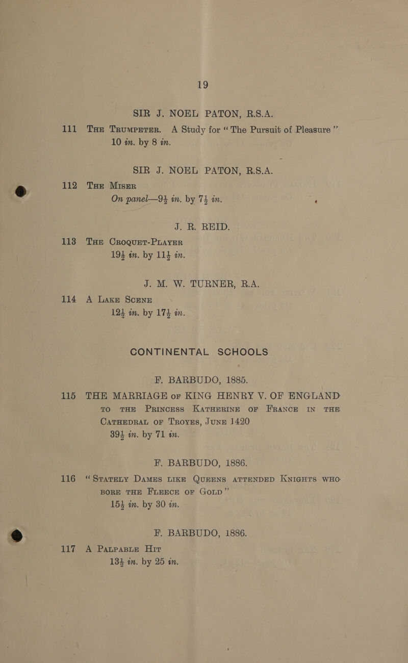112 113 114 115 116 117 19 SIR J. NOEL PATON, R.A. 10 in. by 8 in. SIR J. NOEL PATON, B.S.A. THe Miser On panel—9t in. by 7k in. ‘ J. R. REID. THE CROQUET-PLAYER 194 in. by 114 in. J. M. W. TURNER, B.A. A Lake SCENE 124 im. by 174 m. CONTINENTAL SCHOOLS EF. BARBUDO, 1885. THE MARRIAGE or KING HENRY V. OF ENGLAND TO THE Princess KATHERINE OF FRANCE IN THE CATHEDRAL OF TROYES, JUNE 1420 394 im. by 71 an. H, BARBUDO, 1886. “STaTELY DAMES LIKE QUEENS ATTENDED KNIGHTS WHO: BORE THE FLEECE OF GOLD” ee 154 in. by 30 wm. EF. BARBUDO, i886. A PatPaBLe Hirt 134 wm. by 25 in.