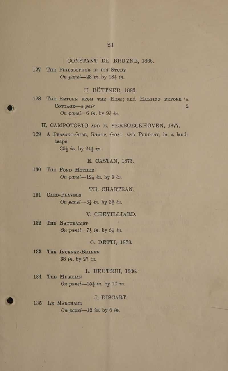 21 CONSTANT DE BRUYNE, 1886. 127 THe PHILOSOPHER IN HIS StTuDY On panel—23 im. by 184 in. H. BUTTNER, 1883. 128 THe Return FROM THE RIDE; and HALTING BEFORE ‘A CoTTaGE—a pair 2, On panel—6 in. by 94 in. H. CAMPOTOSTO anp EH. VERBOECKHOVEN, 1877. 129 A Prasant-Giru, SHEEP, GoAT AND PouLtTRy, in a land- scape 354 in. by 244 in. EK. CASTAN, 1873. 130 THe Fonp MorHEer On panel—124 in. by 9 in. TH. CHARTRAN. 131 Carp-PLAYERS On panel—31 in. by 32 i. V. CHEVILLIARD. 132 THe NATURALIST On panel—T4 im. by 54 wm. C. DETTI, 1878. 133 THe Incense-BEARER 38 in. by 27 in. L. DEUTSCH, 1886. 1384 Tue Musician On panel—154 in. by 10 an. J. DISCART. 135 Le MarcHanp