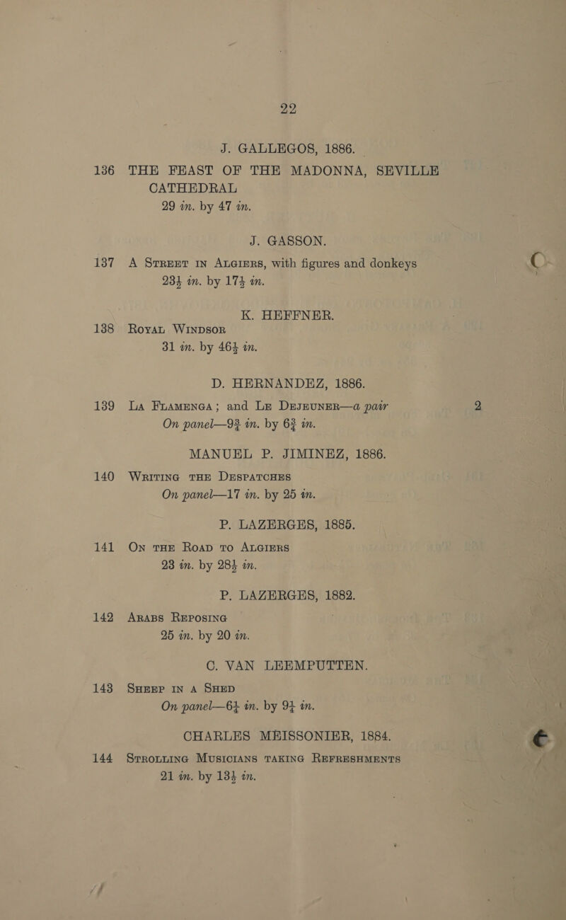 136 137 138 139 140 141 142 143 144 22 J. GALLEGOS, 1886. | THE FEAST OF THE MADONNA, SEVILLE CATHEDRAL 29 wm. by 47 wn. J. GASSON. A STREET IN ALGIERS, with figures and donkeys 234 on. by 174 in. K. HEFFNER. Royat WINDSOR 31 m. by 464 an. D. HERNANDEZ, 1886. La Fuamenea; and Le DEJEUNER—a pair On panel—93 in. by 62 in. MANUEL P. JIMINEZ, 1886. WRITING THE DESPATCHES On panel—17 in. by 25 tn. P. LAZERGHS, 1889. On THE RoapD To ALGIERS 23 in. by 284 an. P. LAZERGES, 1882. ARABS REPOSING | 25 mm. by 20 an. C. VAN LEEMPUTTEN. SHEEP IN A SHED On panel—6+4 in. by 9} in. CHARLES MEISSONIER, 1884. SrrRoLLING MUSICIANS TAKING REFRESHMENTS ae 21 in. by 134 an.