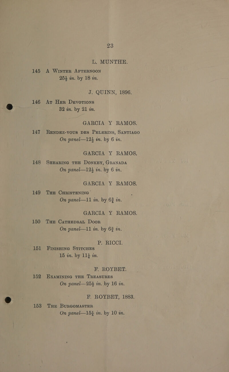 L. MUNTHE. 145 A Winter AFTERNOON 254 in. by 18 in. J. QUINN, 1896. 146 Av Her Devotions 32 in. by 21 i. GARCIA Y RAMOS. 147 RENDEZ-vous DES PELERINS, SANTIAGO On panel—124 in. by 6 in. GARCIA Y RAMOS. 148 SHEARING THE DONKEY, GRANADA On panel—124 mm. by 6 an. GARCIA Y RAMOS. 149 THe CHRISTENING On panel—1i1 in. by 62 i. GARCIA Y RAMOS. 150 THe CatHEDRAL Door On panel—11 in. by 62 a. PSBICCE: 151 Fintsnine StircHes 15 wm. by 114 mm. F. ROYBET. 152 EXAMINING THE TREASURES On panel—254 in. by 16 im. F. ROYBET, 1883. 153 THe BuRGOMASTER