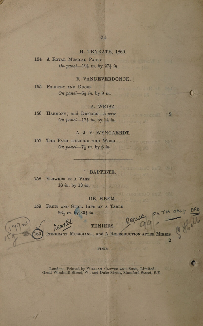 ice a SR          ie TENKATE, 1860. 154 A Royau Musres ‘Parry j : ae int Le gee be fax i On panel—193 in. a mM. He VANDEVERDON OK..: 155 Povuurry anp Ducks . Jy } , 4 . h . Ls e ; “et On panel—64 im. in eet Hak oe A. WEISZ, ee 156 Harmony; and Disconp—a pair ub atte Stace ine On panel—174 im. “by 4 in, fe , “f AL J. V: wy GABRDT. 157. Toe Para THROUGH one W 158 FLOWERS INA Vase | 18 in. by 13 in. 2 159 Frurr anp Say L Lae ON aa Taso . re, Mees ie C2 line Jar ee  i po ; London; Printed by Wini1am OLowEs. AND. Sons, Limited; - ¢ Great Windmill Street, W., and Duke Street, Stamford Street, 8. Sa, 3 x ‘ pe 