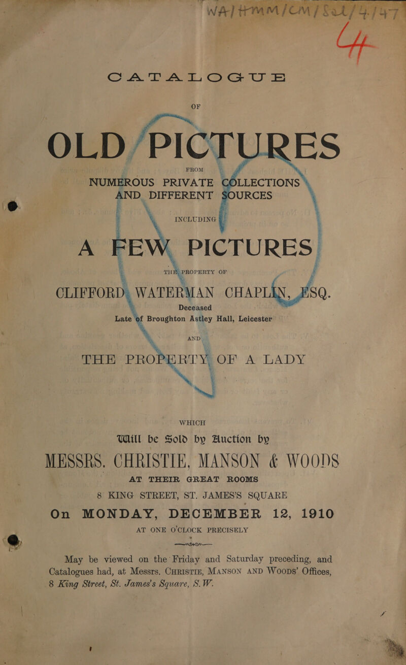 er ae? Ae  GA TEA, Cae UT OF OLD /PIC: FROM   NUMEROUS PRIVATE CC AND. DIFFERENT S | CLIFFORD . WATERMAN CHAPLES 80. Deceased Late of Broughton Astley Hall, Leicester a AND | \, y THE PROPERTY, OF A LADY NA “J WHICH Will be Sold by Aluction by MESSRS. CHRISTIE, MANSON &amp; WOODS AT THEIR GREAT ROOMS 8 KING STREET, ST. JAMES’S SQUARE On MONDAY, DECEMBER 12, 1910 AT ONE O'CLOCK PRECISELY @ a. May be viewed on the Friday and Saturday preceding, and Catalogues had, at Messrs. Curistiz, Manson AND Woops’ Offices, 8 King Street, St. James’s Square, S.W. 