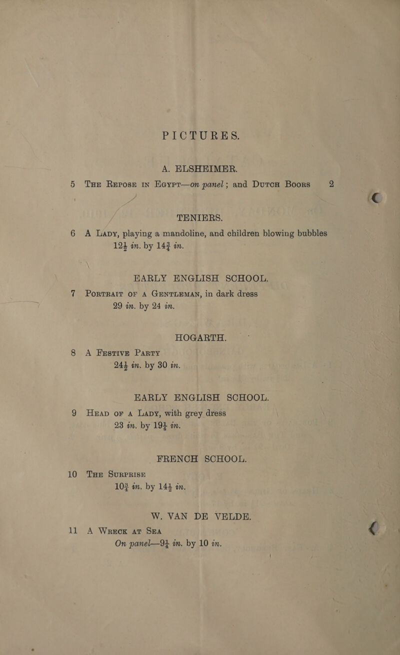 11 PICU RES. A. ELSHEIMER. THe Repose in Eeypr—on panel; and DutcH Boors 2 TENIERS. A Lapy, playing a mandoline, and children blowing bubbles 124 mm. by 143 in. EARLY ENGLISH SCHOOL. PORTRAIT OF A GENTLEMAN, in dark dress 29 im. by 24 in. HOGARTH. A Festive Party 244 in. by 30 i. EARLY ENGLISH SCHOOL. Heap or A Lapy, with grey dress 23 im. by 194 an. FRENCH SCHOOL. 103 am. by 144 an. W. VAN DE VELDE. A Wreck at SEA { On panel—9t in. by 10 in.