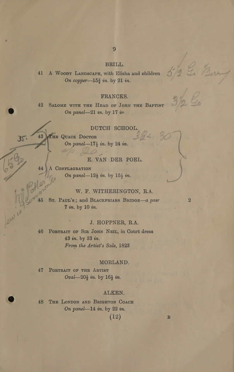 BRIUL. 41 A Woopy Lanpscars, with Elisha and children On copper—15? wm. by 21 in. FRANCKS. . 42 SaLOME witH THE Heap oF JoHN THE Baprist @ On panel—21 in. by 17 in.    DUTCH SCHOOL. HE Quack DoctTor On panel—174 im. by 24 in. E. VAN DER POEL. 44 } A CoNnFLAGRATION 1, e, On panel—124 in. by 154 an. ea Call W. F. WITHERINGTON, R.A. oA @ AB Sr. Paun’s; and Buackrriars BripGE—a pasr bs 7m. by 10 in. n Y i iY / J. HOPPNER, B.A. 46 Portrait oF Sir JoHN NEIn, in Court dress 43 in. by 33 tn. From the Artist’s Sale, 1823 MORLAND. 47 PORTRAIT OF THE ARTIST Oval—204 in. by 164 an. ALKEN., he 48 Tue Lonpon AND BriaHton CoAcH On panel—14 in. by 22 in. (12) rt P