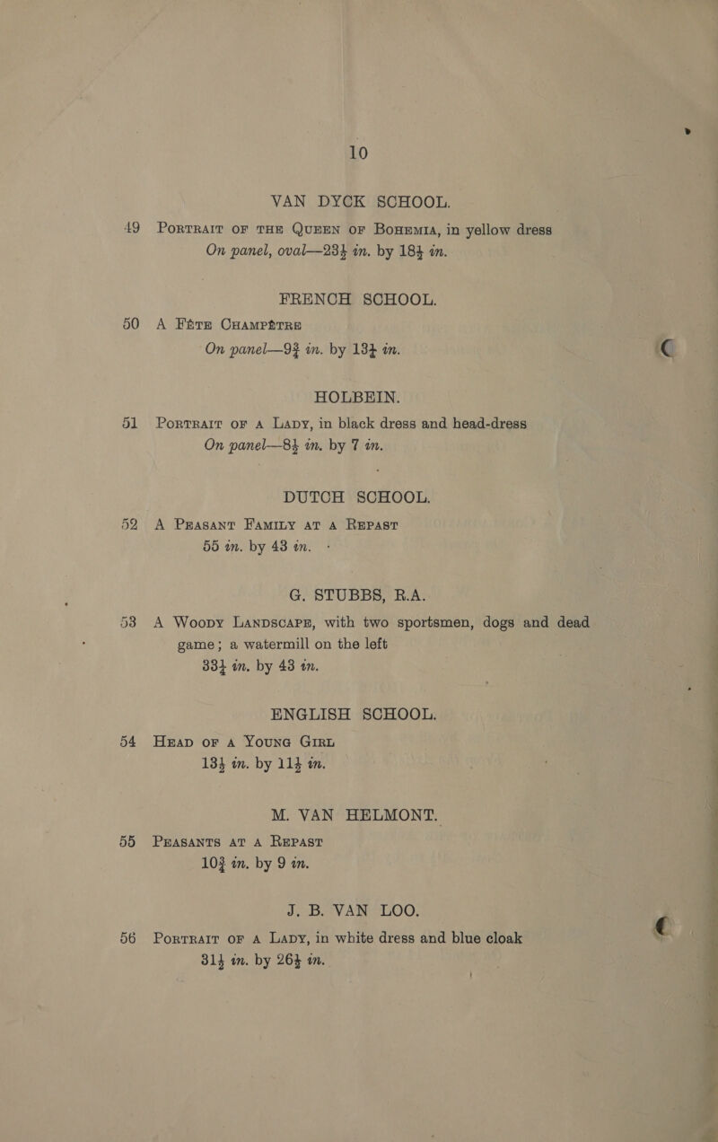 49 50 ol 54 55 56 10 VAN DYCK SCHOOL. PoRTRAIT OF THE QUEEN OF BouHeEmrta, in yellow dress On panel, oval—234 in. by 184 in. FRENCH SCHOOL. A Fétrm CHAMPETRE On panel—9#? in. by 134 in. HOLBEIN. Portrait oF A Lapy, in black dress and head-dress On panel—8} in. by 7 in. DUTCH SCHOOL. 55 an. by 43 an. G. STUBBS, R.A. A Woopy LanpscaPsz, with two sportsmen, dogs and dead game; a watermill on the left 334 in. by 43 an. ENGLISH SCHOOL. Heap or Aa YounGa GIRL 134 im. by 114 in. M. VAN HELMONT. PEASANTS AT A REpPast 102 a. by 9 wm. J. B. VAN LOO. PortTRAIT OF A Lapy, in white dress and blue cloak