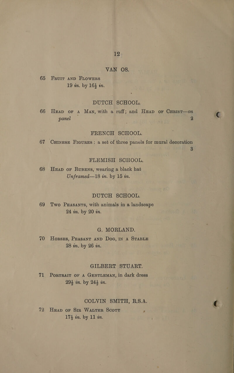 65 66 67 68 69 70 rp 72 12 VAN OS. Fruit AND FLOWERS 19 wm. by 164 a0. DUTCH SCHOOL. Heap oF A Many, with a ruff; and Heap or CHrist—on panel 2 FRENCH SCHOOL. 3 FLEMISH SCHOOL. Hrap oF RusBens, wearing a black hat Unframed—18 in. by 15 in. DUTCH SCHOOL. Two Prasants, with animals in a landscape 24 in. by 20 in. G. MORLAND. Horsts, Peasant AND DoG, IN A STABLE 28 an. by 26 in. GILBERT STUART. PORTRAIT OF A GENTLEMAN, in dark dress 294 im. by 244 an. COLVIN SMITH, RB.§.A. Heap oF Sir WALTER Scort 5
