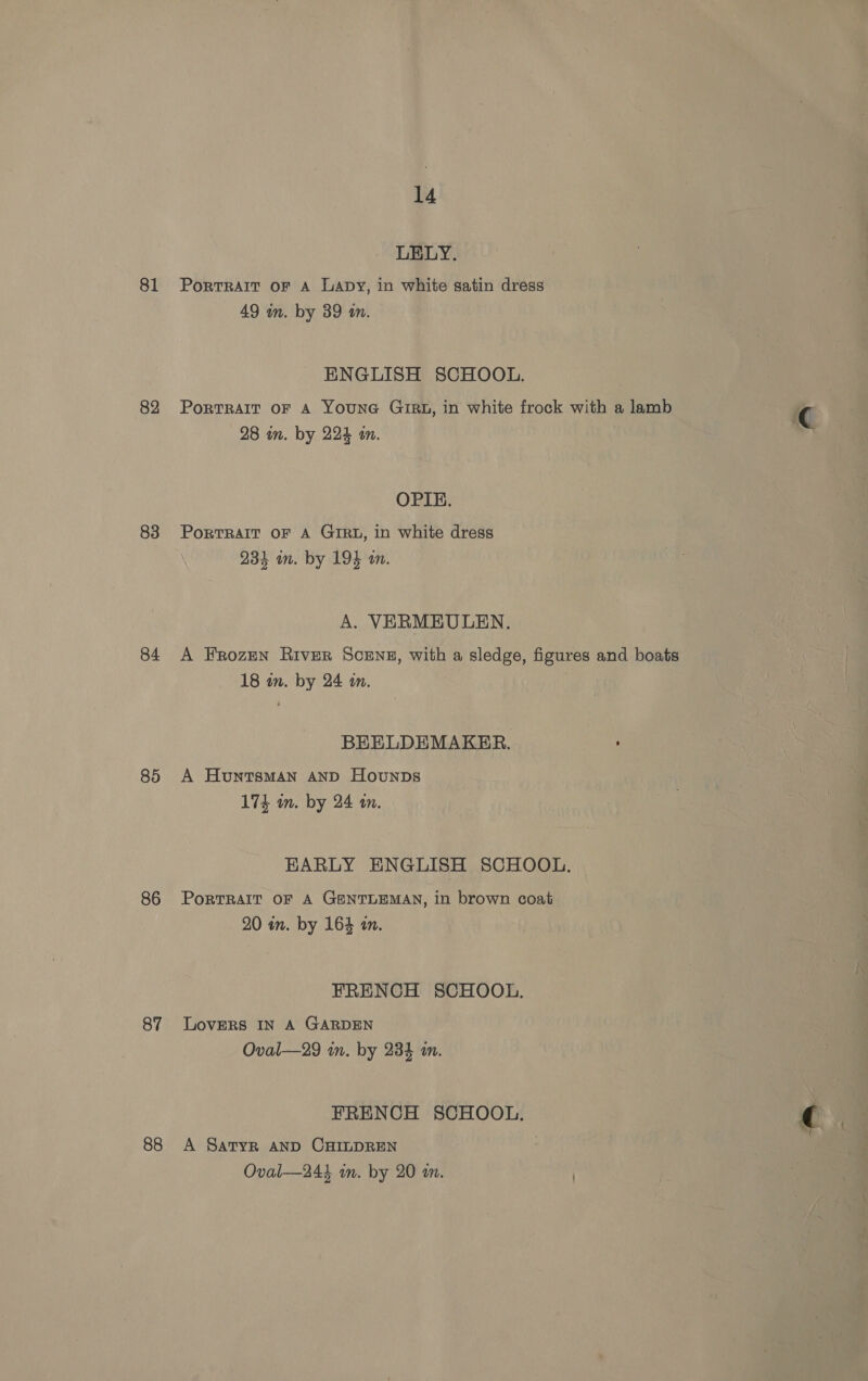 81 82 83 84 85 86 87 88 14 LELY. PortRAIT OF A Lapy, in white satin dress 49 wm. by 39 an. ENGLISH SCHOOL. Portrait oF A YounG Gigu, in white frock with a lamb 28 in. by 224 in. OPIE. PortTRAIT OF A GIRL, in white dress 234 im. by 194 an. A. VERMEULEN. A Frozen River SceNs, with a sledge, figures and boats 18 an. by 24 on. BEELDEMAKER. A Huntsman AnD Hounps 174 in. by 24 an. EARLY ENGLISH SCHOOL. PoRTRAIT OF A GENTLEMAN, in brown coat 20 an. by 164 an. FRENCH SCHOOL. LOVERS IN A GARDEN Oval—29 in. by 234 a. FRENCH SCHOOL. A Satyr AND CHILDREN