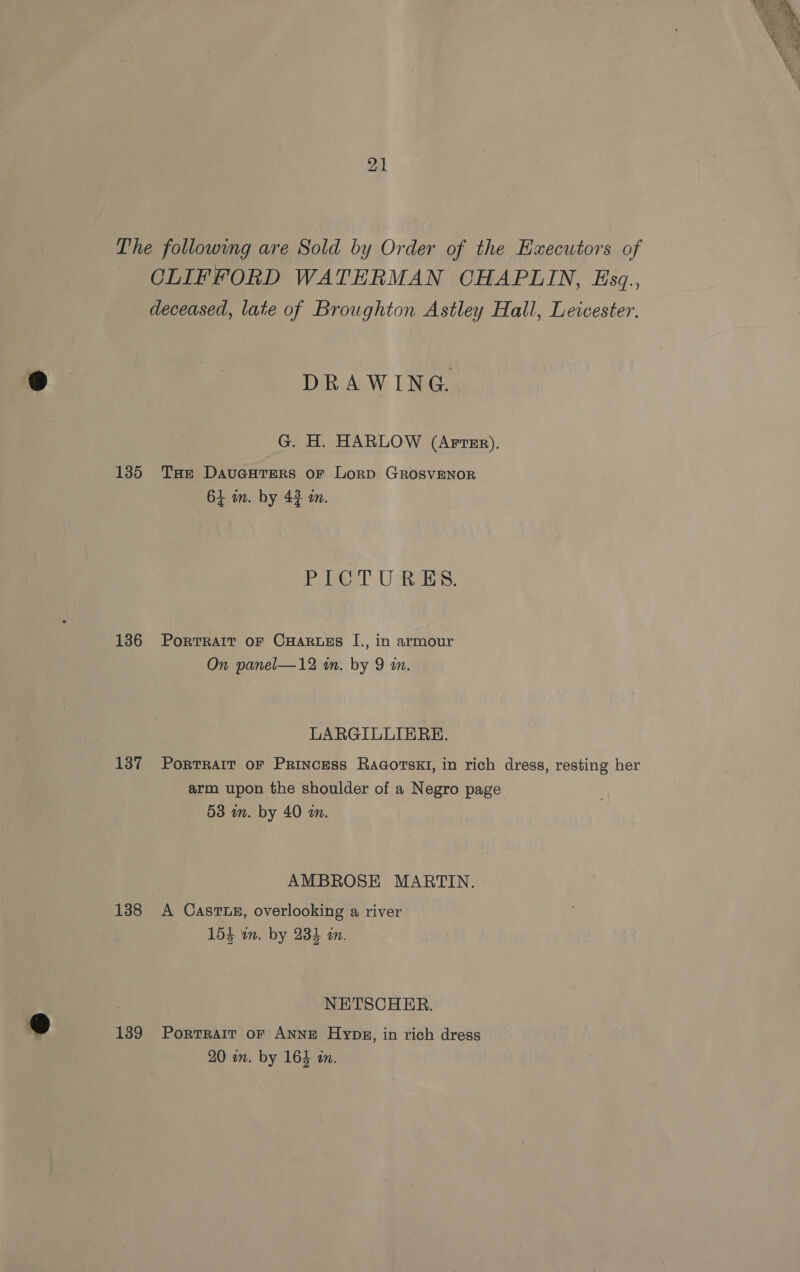 The following are Sold by Order of the Executors of OLIFFORD WATERMAN CHAPLIN, Esq., deceased, late of Broughton Astley Hall, Leicester. DRAWING G. H. HARLOW (Artsr), 1385 Tae DavuGcuters or Lorp GROSVENOR 64 in. by 42 an. PL! U ais. 136 Portrait oF CHaRuEs I., in armour On panel—12 in. by 9 in. LARGILLIERE. 137 Portrait or Princess Ragorskt, in rich dress, resting her arm upon the shoulder of a Negro page 53 mm. by 40 an. AMBROSE MARTIN. 138 A Casruez, overlooking a river 154 in. by 235 in. NETSCHER. 1389 Portrait oF ANNE Hypz, in rich dress 20 on. by 163 in.