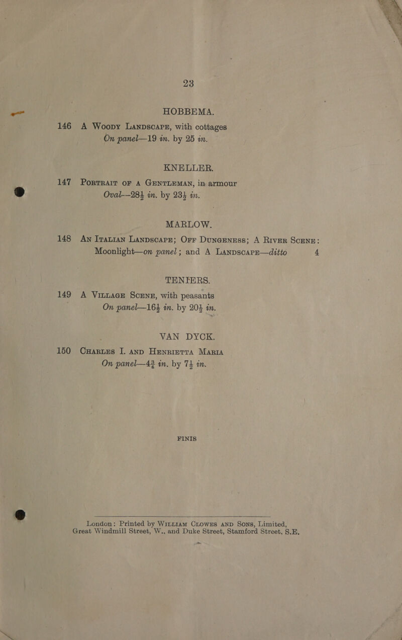 146 147 148 149 150 23 HOBBEMA. A Woopy Lanpscare, with cottages On panel—19 in. by 25 in. KNELLRER. PORTRAIT OF A GENTLEMAN, in armour Oval-—284 in. by 234 an. MARLOW. TENTERS. A VinuacE Scens, with peasants VAN DYCK. CHARLES I. AND Henrierta Maria FINIS  London: Printed by Witt1am CLOowES AND Sons, Limited, Great Windmill Street, W., and Duke Street, Stamford Street, S.E.