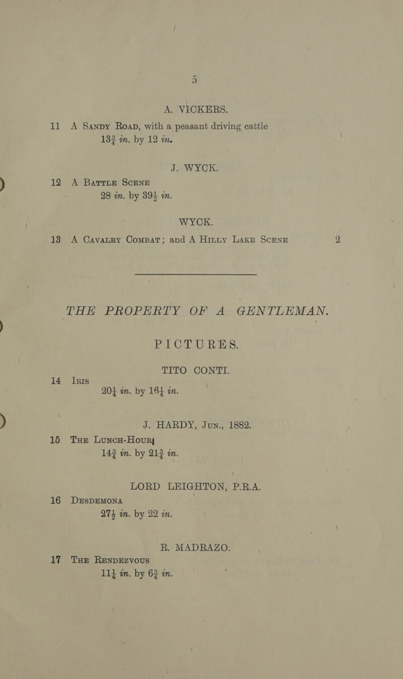 A. VICKERS. 11 &lt;A Sanpy Roap, with a peasant driving cattle 133 m. by 12 m. J. WYCK. 12 A Barrnue ScENE 28 mm. by 394 am. WYCK. 138 A Cavatry Compat; and A Hinty Lake ScEenE THE PROPERTY OF A GENTLEMAN. PICTURES. TITO CONTT. 14 Inis 204 wn. by 164 a. J. HARDY, Jun., 1882. 15 THe Lunow-Hovry 143 wn. by 212 m. LORD LEIGHTON, P.R.A. 16 DEsDEMONA 274 in. by 22 in. R. MADRAZO. 17 Tue RenNDEZzvous 114 m. by 62 m.